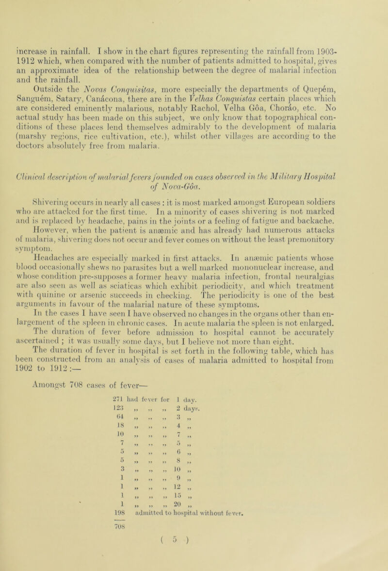 increase in rainfall. I show in the chart figures representing the rainfall from 1903- 1912 which, when compared with the number of patients admitted to hospital, gives an approximate idea of the relationship between the degree of malarial infection and the rainfall. Outside the Novas Conquisitas, more especially the departments of Quepem, Sanguem, Satary, Canacona, there are in the Velhas Conquistas certain places which are considered eminently malarious, notably Rachol, Velha Goa, Chorao. etc. No actual study has been made on this subject, we only know that topographical con- ditions of these places lend themselves admirably to the development of malaria (marshy regions, rice cultivation, etc.), whilst other villages are according to the doctors absolutely free from malaria. Clinical description of malarial fevers founded on cases observed in the Military Hospital of Nova-Goa. Shivering occurs in nearly all cases : it is most marked amongst European soldiers who are attacked for the first time. In a minority of cases shivering is not marked and is replaced by headache, pains in the joints or a feeling of fatigue and backache. However, when the patient is anaemic and has already had numerous attacks of malaria, shivering does not occur and fever conies on without the least premonitory symptom. Headaches are especially marked in first attacks, in anaemic patients whose blood occasionally shews no parasites but a well marked mononuclear increase, and whose condition pre-supposes a former heavy malaria infection, frontal neuralgias are also seen as well as sciaticas which exhibit periodicity, and which treatment with quinine or arsenic succeeds in checking. The periodicity is one of the best arguments in favour of the malarial nature of these symptoms. In the cases I have seen 1 have observed no changes in the organs other than en- largement of the spleen in chronic cases. In acute malaria the spleen is not enlarged. The duration of fever before admission to hospital cannot be accurately ascertained ; it was usually some days, but I believe not. more than eight. The duration of fever in hospital is set forth in the following table, which has been constructed from an analysis of cases of malaria admitted to hospital from 1902 to 1912:— Amongst 708 cases of fever— 71 had fever for 1 day. 28 99 99 99 2 days 04 99 99 99 3 „ J8 99 99 99 4 „ 10 99 99 99 * 99 7 99 99 99 * 99 5 99 99 99 0 „ 5 99 99 8 „ 3 99 99 99 10 „ 1 99 99 99 9 „ 1 99 99 99 12 „ 1 99 99 99 15 ,, 1 99 99 99 20 „ 198 admitted to hospital without fever. 70S