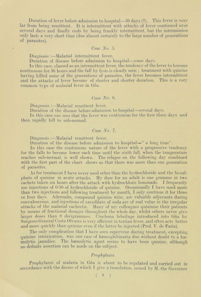 Duration of fever before admission to hospital—39 days (?). This fever is very far from being remittent. It is intermittent with attacks of fever continued over several days and finally ends by being frankly intermittent, but the intermission only lasts a very short time (due almost certainly to the large number of generations of parasites). Case N o. o. Diagnosis :—Malarial intermittent fever. Duration of disease before admission to hospital—some days. In this case, classed as an intermittent fever, the tendency of the fever to become continuous for 36 hours and the fall by lysis is clearly seen ; treatment with quinine having killed some of the generations of parasites, the fever becomes intermittent and the attacks of fever become of shorter and shorter duration. This is a very common type of malarial fever in Goa. Case No. 6. Diagnosis :—Malarial remittent fever. Duration of the disease before admission to hospital—several days. In this case one sees that the fever was continuous for the first three days and then rapidly fell to sub-normal. Case No. 7. Diagnosis :—Malarial remittent fever. Duration of the disease before admission to hospital— a long time* . In this case the continuous nature of the fever with a progressive tendency for the falls to become lower each time until the sixth fall, when the temperature reaches sub-normal, is well shown. The relapse on the following day combined with the first part of the chart shows us that there was more than one generation of parasites. As for treatment I have never used other than the hydrochloride and the bi-sul- phate of quinine in acute attacks. My dose for an adult is one gramme in two cachets taken six hours after the attack with hydrochloric lemonade. I frequently use injections of OmO of hydrochloride of quinine. Occasionally I have used more than two injections and following treatment by mouth, I only continue it for three or four days. Adrenalin, compound quinine wine, are valuable adjuvants during convalescence, and injections of cacodilate of soda are of real value in the irregular attacks of the malarial cachectic. Many of my colleagues quininise their patients by means of fractional dosages throughout the whole day, whilst others never give larger doses than 8 decigrammes. Cinchona febrifuge introduced into Goa by Surgeon-General Costa Olvares is very efficient in tertian fever, and often acts better and more quickly than quinine even if the latter be injected (Prof. V. de Faria). The only complication that I have seen supervene during treatment, excepting quinine intoxication, was one case of hamioglobinuria due without doubt to a hae- molytic jaundice. The haemolytic agent seems to have been quinine, although no definite assertion can be made on the subject. Prophylaxis. Prophylaxis of malaria in Goa is about to be regulated and carried out in accordance with the decree of which I give a translation, issued by M. the Governor