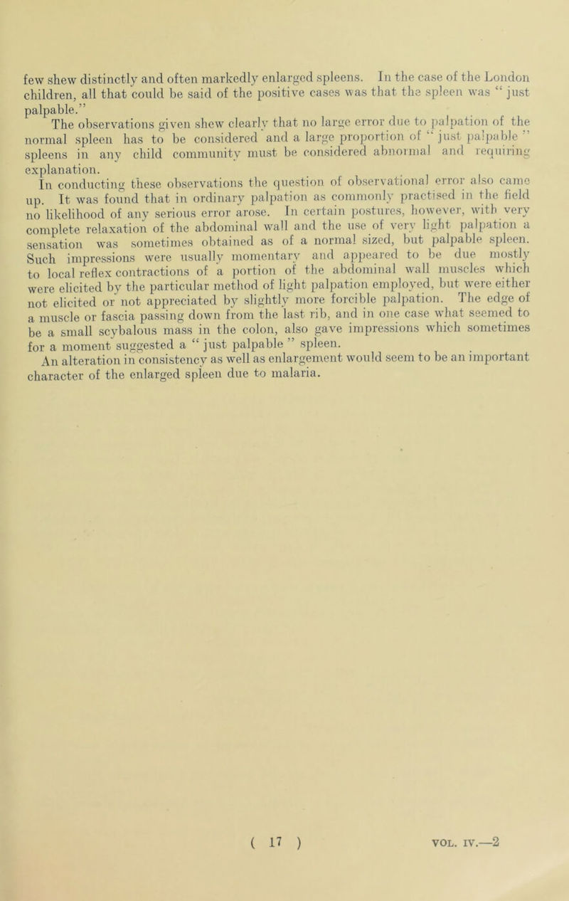 few shew distinctly and often markedly enlarged spleens. In the case of the London children, all that could be said of the positive cases was that the spleen was just palpable.” The observations given shew clearly that no large error due to palpation of the normal spleen has to be considered and a large proportion of just pa;pable spleens in any child community must be considered abnormal and requiring explanation. In conducting these observations the question of observational ertoi also came up. It, was found that in ordinary palpation as commonly practised in the field no likelihood of any serious error arose. In certain postures, however, with very complete relaxation of the abdominal wall and the use of very light palpation a sensation was sometimes obtained as of a normal sized, but palpable spleen. Such impressions were usually momentary and appeared to be due mostly to local reflex contractions of a portion of the abdominal wall muscles which were elicited by the particular method of light palpation employed, but Avere either not elicited or not appreciated by slightly more forcible palpation. The edge of a muscle or fascia passing down from the last rib, and in one case what seemed to be a small scybalous mass in the colon, also gave impressions which sometimes for a moment suggested a “ just palpable ” spleen. An alteration in consistency as well as enlargement would seem to be an important character of the enlarged spieen due to malaria.