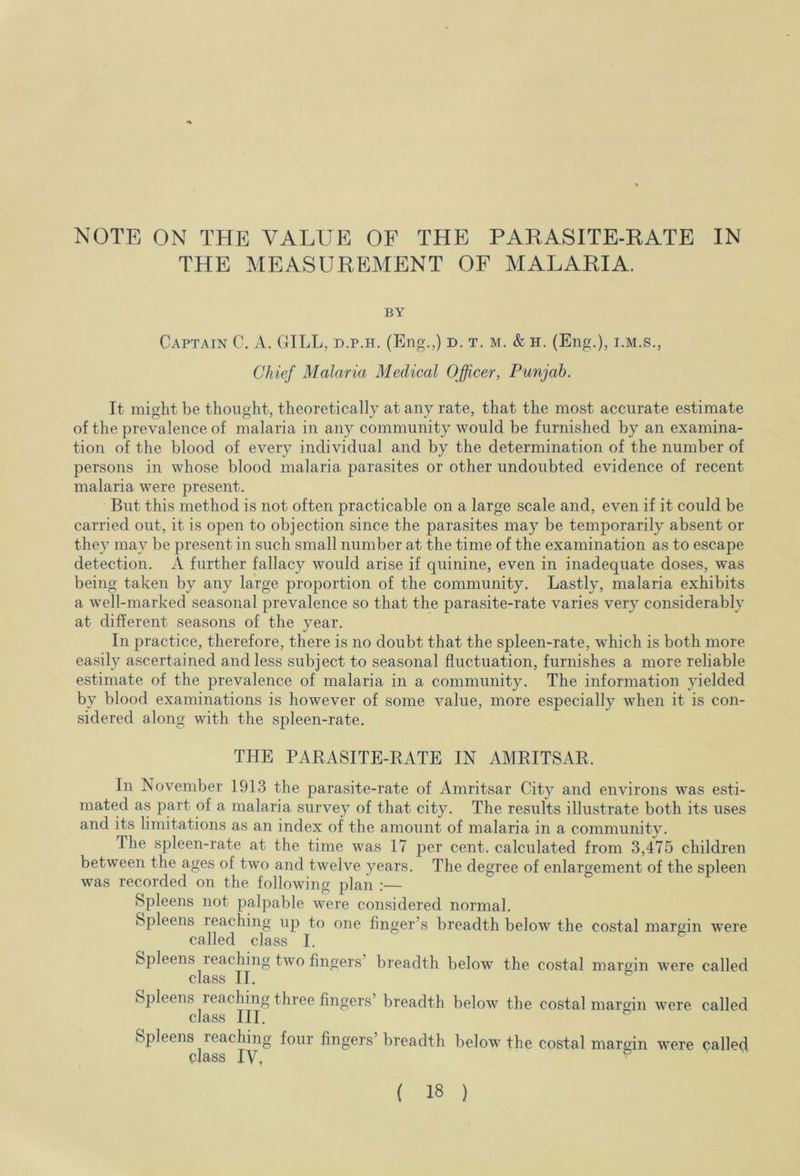 NOTE ON THE VALUE OF THE PARASITE-RATE IN THE MEASUREMENT OF MALARIA. BY Captain C. A. GILL, d.p.h. (Eng.,) d. t. m. & h. (Eng.), i.m.s., Chief Malaria Medical Officer, Punjab. It might be thought, theoretically at any rate, that the most accurate estimate of the prevalence of malaria in any community would be furnished by an examina- tion of the blood of every individual and by the determination of the number of persons in whose blood malaria parasites or other undoubted evidence of recent malaria were present. But this method is not often practicable on a large scale and, even if it could be carried out, it is open to objection since the parasites may be temporarily absent or they may be present in such small number at the time of the examination as to escape detection. A further fallacy would arise if quinine, even in inadequate doses, was being taken by any large proportion of the community. Lastly, malaria exhibits a well-marked seasonal prevalence so that the parasite-rate varies very considerably at different seasons of the year. In practice, therefore, there is no doubt that the spleen-rate, which is both more easily ascertained and less subject to seasonal fluctuation, furnishes a more reliable estimate of the prevalence of malaria in a community. The information yielded by blood examinations is however of some value, more especially when it is con- sidered along with the spleen-rate. THE PARASITE-RATE IN AMRITSAR, In November 1913 the parasite-rate of Amritsar City and environs was esti- mated as part of a malaria survey of that city. The results illustrate both its uses and its limitations as an index of the amount of malaria in a community. The spleen-rate at the time was 17 per cent, calculated from 3,475 children between the ages of two and twelve years. The degree of enlargement of the spleen was recorded on the following plan :— Spleens not palpable were considered normal. Spleens reaching up to one finger’s breadth below the costal margin were called class I. Spleens reaching two fingers’ breadth below the costal margin were called class II. Spleens reaching three fingers’ breadth below the costal margin were called class III. Spleens reaching four fingers’breadth below the costal margin were called class IV,