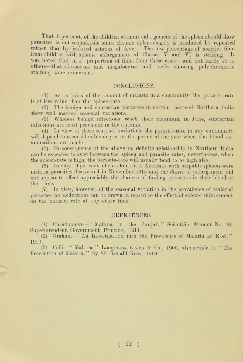 That 6 per cent, of the children without enlargement of the spleen should show parasites is not remarkable since chronic splenomegaly is produced by repeated rather than by isolated attacks of fever. The low percentage of positive films from children with splenic enlargement of Classes V and VI is striking. It was noted that in a proportion of films from these cases—and but rarely so in others—that microcytes and megalocytes and cells showing polychromatic staining were numerous. CONCLUSIONS. (1) As an index of the amount of malaria in a community the parasite-rate is of less value than the spleen-rate. (2) The benign and subtertian parasites in certain parts of Northern India show well marked seasonal variations. (3) Whereas benign infections reach their maximum in June, subtertian infections are most prevalent in the autumn. (4) In view of these seasonal variations the parasite-rate in any community will depend to a considerable degree on the period of the year when the blood ex- aminations are made. (5) In consequence of the above no definite relationship in Northern India can be expected to exist between the spleen and parasite rates, nevertheless, when the spleen-rate is high, the parasite-rate will usually tend to be high also. (6) In only 19 per cent, of the children in Amritsar with palpable spleens were malaria parasites discovered in November 1913 and the degree of enlargement did not appear to affect appreciably the chances of finding parasites in their blood at this time. (7) In view, however, of the seasonal variation in the prevalence of malarial parasites no deductions can be drawn in regard to the effect of splenic enlargement on the parasite-rate at any other time. REFERENCES. (1) Christophers—“ Malaria in the Punjab,” Scientific Memoir No. 46. Superintendent, Government Printing, 1911. (2) Graham—“An Investigation into the Prevalence of Malaria at Kosi,” 1910. (3) Celli—“Malaria,” Longmans, Green & Co., 1900, also article in “The Prevention of Malaria,” by Sir Ronald Ross, 1910.