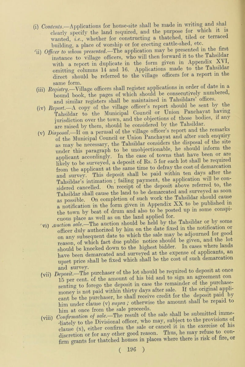 clearly specify the land required, and the purpose for which it is wanted, i.e., whether for constructing a thatched, tiled or terraced building, a place of worship or for erecting cattle-shed, etc. ii) Officer to whom presented.—The application may be presented in the first instance to village officers, who will then forward it to the Tahsddar with a report in duplicate in the form given in Appendix XV , omitting columns 14 and 16. Applications made to the lahsildar direct should be referred to the village officers for a report m the same form. . . , , . (iii) Registry.—Village officers shall register applications m order ot date in a bound book, the pages of which should be consecutively numbered, and similar registers shall be maintained in Tahsildars offices. (iv) Report.—A copy of the village officer’s report should be sent by the Tahsildar to the Municipal Council or Union Panchayat having jurisdiction over the town, and the objections of those. bodies, it an\ are raised by them, should be considered by the Tahsildar. (v) Disposal—It on a perusal of the village officer’s report and the remarks of the Municipal Council or Union Panchayat and after such enquiry as may be necessary, the Tahsildar considers the disposal of the site under this paragraph to be unobjectionable, he should inform the applicant accordingly. In the case of towns that have been or are likely to be surveyed, a deposit of Rs. 5 for each lot shall be required from the applicant at the same time to defray the cost of demarcation and survey. This deposit shall be paid within ten days after the Tahsildar’s intimation ; failing payment, the application will be con- sidered cancelled. On receipt of the deposit above referred to, the Tahsildar shall cause the land to be demarcated and surveyed as soon as possible. On completion of such work the Tahsildar should cause a notification in the form given in Appendix XX to be published m the town by beat of drum and also to be posted up m some conspi- cuous place as well as on the land applied for. 'vil auction sale.—The auction should be held by the Tahsildar or by some officer duly authorized by him on the date fixed m the notification or on any subsequent date to which the sale may be adjourned for good reason of which fact due public notice should be given, and the lot should be knocked down to the highest bidder. In cases where lands have been demarcated and surveyed at the expense of applicants an upset price shall be fixed which shall be the cost of such demarcation #v:;\ T)eVosit —The purchaser of the lot should be required to deposit at once 15 per cent, of the amount of his bid and to sign an agreement con senting to forego the deposit in case the remainder of the purchase- money is not paid within thirty days after sale. If the original appli- cant be the purchaser, he shall receive credit for the deposit paid by him under clause (v) supra ; otherwise the amount shall be repaid to him at once from the sale proceeds. , . fviii) Confirmation of sale.—The result of the sale shall be submitted imme- diately to the Divisional officer, who may, subject to the provisions of clause (x) either confirm the sale or cancel it in the exercise of his discretion or for any other good reason. Thus, lie may refuse to con- firm grants for thatched houses in places where there is risk of fire, or ( 1^6 )