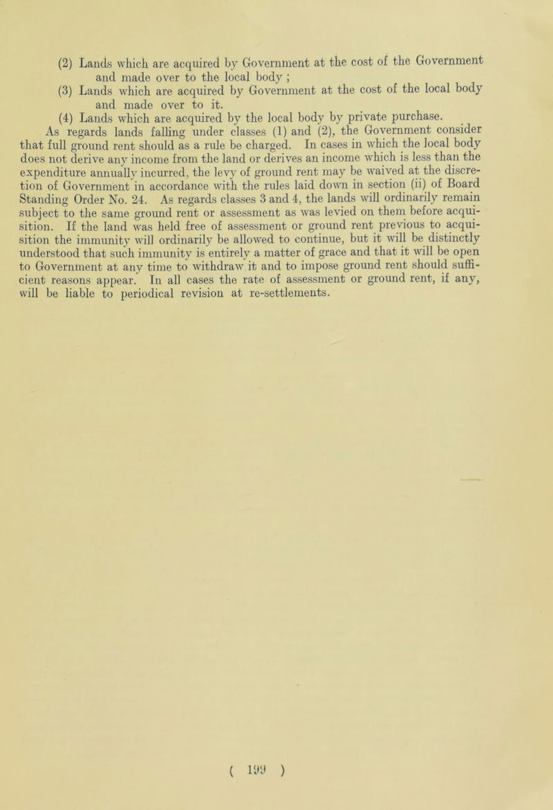 and made over to the local body ; (3) Lands which are acquired by Government at the cost of the local body and made over to it. (4) Lands which are acquired by the local body by private purchase. As regards lands falling under classes (1) and (2), the Government consider that full ground rent should as a rule be charged. In cases in which the local body does not derive any income from the land or derives an income which is less than the expenditure annually incurred, the levy of ground rent may be waived at the discre- tion of Government in accordance with the rules laid down in section (ii) of Board Standing Order No. 24. As regards classes 3 and 4, the lands will ordinarily remain subject to the same ground rent or assessment as was levied on them before acqui- sition. If the land was held free of assessment or ground rent previous to acqui- sition the immunity will ordinarily be allowed to continue, but it will be distinctly understood that such immunity is entirely a matter of grace and that it will be open to Government at any time to withdraw it and to impose ground rent should suffi- cient reasons appear. In all cases the rate of assessment or ground rent, if any, will be liable to periodical revision at re-settlements. ( m )