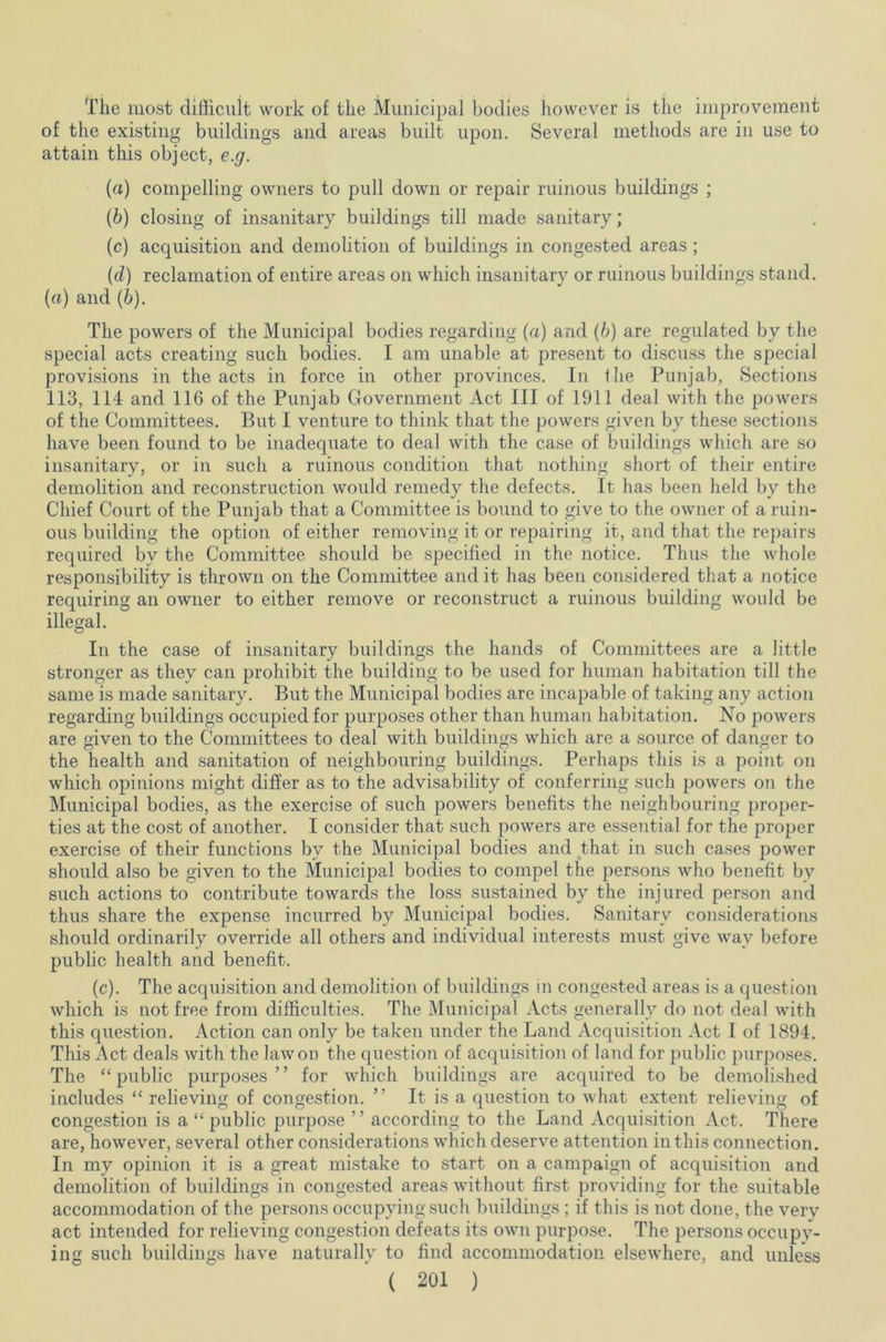 The most difficult work of the Municipal bodies however is the improvement of the existing buildings and areas built upon. Several methods are in use to attain this object, e.g. (a) compelling owners to pull down or repair ruinous buildings ; (b) closing of insanitary buildings till made sanitary; (c) acquisition and demolition of buildings in congested areas ; (cl) reclamation of entire areas on which insanitary or ruinous buildings stand. (a) and (b). The powers of the Municipal bodies regarding (a) and (b) are regulated by the special acts creating such bodies. I am unable at present to discuss the special provisions in the acts in force in other provinces. In the Punjab, Sections 113, 114 and 116 of the Punjab Government Act III of 1911 deal with the powers of the Committees. But I venture to think that the powers given by these sections have been found to be inadequate to deal with the case of buildings which are so insanitary, or in such a ruinous condition that nothing short of their entire demolition and reconstruction would remedy the defects. It has been held by the Chief Court of the Punjab that a Committee is bound to give to the owner of a ruin- ous building the option of either removing it or repairing it, and that the repairs required by the Committee should be specified in the notice. Thus the whole responsibility is thrown on the Committee and it has been considered that a notice requiring an owner to either remove or reconstruct a ruinous building would be illegal. In the case of insanitary buildings the hands of Committees are a little stronger as they can prohibit the building to be used for human habitation till the same is made sanitary. But the Municipal bodies are incapable of taking any action regarding buildings occupied for purposes other than human habitation. No powers are given to the Committees to deal with buildings which are a source of danger to the health and sanitation of neighbouring buildings. Perhaps this is a point on which opinions might differ as to the advisability of conferring such powers on the Municipal bodies, as the exercise of such powers benefits the neighbouring proper- ties at the cost of another. I consider that such powers are essential for the proper exercise of their functions by the Municipal bodies and that in such cases power should also be given to the Municipal bodies to compel the persons who benefit by such actions to contribute towards the loss sustained by the injured person and thus share the expense incurred by Municipal bodies. Sanitary considerations should ordinarily override all others and individual interests must give way before public health and benefit. (c). The acquisition and demolition of buildings in congested areas is a question which is not free from difficulties. The Municipal Acts generally do not deal with this question. Action can only be taken under the Land Acquisition Act I of 1894. This Act deals with the law on the question of acquisition of land for public purposes. The “public purposes” for which buildings are acquired to be demolished includes “ relieving of congestion. ” It is a question to what extent relieving of congestion is a “ public purpose ” according to the Land Acquisition Act. There are, however, several other considerations which deserve attention in this connection. In my opinion it is a great mistake to start on a campaign of acquisition and demolition of buildings in congested areas without first providing for the suitable accommodation of the persons occupying such buildings ; if this is not done, the very act intended for relieving congestion defeats its own purpose. The persons occupy- ing such buildings have naturally to find accommodation elsewhere, and unless