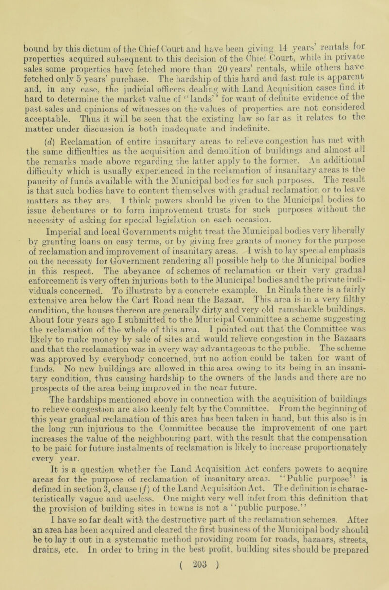 bound by this dictum of the Chief Court and have been giving 14 years’ rentals for properties acquired subsequent to this decision of the Chief Court, while in private sales some properties have fetched more than 20 years’ rentals, while others have fetched only 5 years’ purchase. The hardship of this hard and fast rule is apparent and, in any case, the judicial officers dealing with Land Acquisition cases find it hard to determine the market value of ‘‘lands” for want of definite evidence of the past sales and opinions of witnesses on the values of properties are not considered acceptable. Thus it will be seen that the existing law so far as it relates to the matter under discussion is both inadequate and indefinite. (d) Reclamation of entire insanitary areas to relieve congestion lias met with the same difficulties as the acquisition and demolition of buildings and almost all the remarks made above regarding the latter apply to the former. An additional difficulty which is usually experienced in the reclamation of insanitary areas is the paucity of funds available with the Municipal bodies for such purposes. The result is that such bodies have to content themselves with gradual reclamation or to leave matters as they are. I think powers should be given to the Municipal bodies to issue debentures or to form improvement trusts for such purposes without the necessity of asking for special legislation on each occasion. Imperial and local Governments might treat the Municipal bodies very liberally by granting loans on easy terms, or by giving free grants of money for the purpose of reclamation and improvement of insanitary areas. I wish to lay special emphasis on the necessity for Government rendering all possible help to the Municipal bodies in this respect. The abeyance of schemes of reclamation or their very gradual enforcement is very often injurious both to the Municipal bodies and the private indi- viduals concerned. To illustrate by a concrete example. In Simla there is a fairly extensive area below the Cart Road near the Bazaar. This area is in a very filthy condition, the houses thereon are generally dirty and very old ramshackle buildings. About four years ago I submitted to the Municipal Committee a scheme suggesting the reclamation of the whole of this area. I pointed out that the Committee was likely to make money by sale of sites and would relieve congestion in the Bazaars and that the reclamation was in every Avay advantageous to the public. The scheme was approved by everybody concerned, but no action could be taken for want of funds. No new buildings are allowed in this area owing to its being in an insani- tary condition, thus causing hardship to the owners of the lands and there are no prospects of the area being improved in the near future. The hardships mentioned above in connection with the acquisition of buildings to relieve congestion are also keenly felt by the Committee. From the beginning of this year gradual reclamation of this area has been taken in hand, but this also is in the long run injurious to the Committee because the improvement of one part increases the value of the neighbouring part, with the result that the compensation to be paid for future instalments of reclamation is likely to increase proportionately every year. It is a question whether the Land Acquisition Act confers powers to acquire areas for the purpose of reclamation of insanitary areas. Public purpose” is defined in section 3, clause (/) of the Land Acquisition Act. The definition is charac- teristically vague and useless. One might very well infer from this definition that the provision of building sites in towns is not a public purpose.” I have so far dealt with the destructive part of the reclamation schemes. After an area has been accjuired and cleared the first business of the Municipal body should be to lay it out in a systematic method providing room for roads, bazaars, streets, drains, etc. In order to bring in the best profit, building sites should be prepared