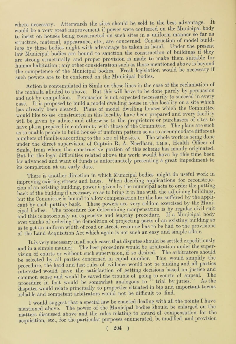 where necessary. Afterwards the sites should be sold to the best advantage. It would be a very great improvement if power were conferred on the Municipal body to insist on houses being constructed on such sites in a uniform manner so far as structure, material, appearance, etc., are concerned. Construction of model build- ings by these bodies might with advantage be taken in hand. Under the present law Municipal bodies are bound to sanction the construction of buildings if they are strong structurally and proper provision is made to make them suitable for human habitation ; any other consideration such as those mentioned above is beyond the competence of the Municipal bodies. Fresh legislation would be necessary if such powers are to be conferred on the Municipal bodies. Action is contemplated in Simla on these lines in the case of the reclamation of the mohalla alluded to above. But this will have to be done purely by persuasion and not by compulsion. Persuasion is not expected necessarily to succeed in every case. It is proposed to build a model dwelling house in this locality on a site which has already been cleared. Plans of model dwelling houses which the Committee would like to see constructed in this locality have been prepared and every facility will be given by advice and otherwise to the proprietors or purchasers of sites to have plans prepared in conformity with those of the Committee. The plans are such as to enable people to build houses of uniform pattern so as to accommodate different numbers of families according to the size of the sites. The whole work is being done under the direct supervision of Captain B. A. Needham, i.m.s., Health Officer of Simla, from whom the constructive portion of this scheme has mainly originated. But for the legal difficulties related above the work would have by this time been far advanced and want of funds is unfortunately presenting a great impediment to its completion at an early date. There is another direction in which Municipal bodies might do useful work in improving existing streets and lanes. When deciding applications for reconstruc- tion of an existing building, power is given by the municipal acts to order the putting back of the building if necessary so as to bring it in line with the adjoining buildings, but the Committee is bound to allow compensation for the loss suffered by the appli- cant by such putting back. These powers are very seldom exercised by the Muni- cipal bodies. The procedure for determining compensation is bv regular civil suit and this is notoriously an expensive and lengthy procedure. If a Municipal body ever thinks of ordering the demolition of projecting parts of an existing building so as to get an uniform width of road or street, resource has to be had to the provisions of the Land Acquisition Act which again is not such an easy and simple affair. It is very necessary in all such cases that disputes should be settled expeditiously and in a simple manner. The best procedure would be arbitration under the super- vision of courts or without such supervision, if so desired. The arbitrators should be selected by all parties concerned in equal number. This would simplify the procedure, the hard and fast rules of evidence would not be binding and all parties interested would have the satisfaction of getting decisions based on justice and common sense and would be saved the trouble of going to courts of appeal. The procedure in fact would be somewhat analogous to v‘ trial by juries. As the disputes would relate principally to properties situated in big and important towns reliable and competent arbitrators would not be difficult to find. I would suggest that a special law be enacted dealing with all the points I have mentioned above. The power of the Municipal bodies should be enlarged on the matters discussed above and the rules relating to award of compensation for the acquisition, etc., for the particular purposes enumerated, be modified, and provision
