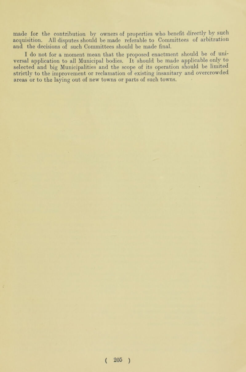 made for the contribution by owners of properties who benefit directly by such acquisition. All disputes should be made referable to Committees of arbitration and the decisions of such Committees should be made final. I do not for a moment mean that the proposed enactment should be of uni- versal application to all Municipal bodies. It should be made applicable only to selected and big Municipalities and the scope of its operation should be limited strictly to the improvement or reclamation of existing insanitary and overcrowded areas or to the laying out of new towns or parts of such towns.