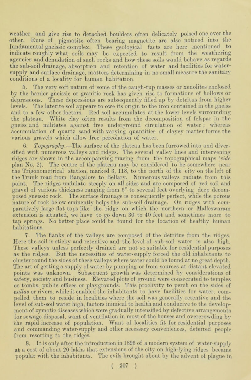 weather and give rise to detached boulders often delicately poised one over the other. Runs of pigmatite often bearing magnetite are also noticed into the fundamental gneissic complex. These geological facts are here mentioned to indicate roughly what soils may be expected to result from the weathering agencies and denudation of such rocks and how these soils would behave as regards the sub-soil drainage, absorption and retention of water and facilities for water- supply and surface drainage, matters determining in no small measure the sanitary conditions of a locality for human habitation. 5. The very soft nature of some of the caugh-tup masses or xenolites enclosed by the harder gneissic or granitic rock has given rise to formations of hollows or depressions. These depressions are subsequently filled up by detritus from higher levels. The laterite soil appears to owe its origin to the iron contained in the gneiss and to a few other factors. Red soil accumulates at the lower levels surrounding the plateau. White clay often results from the decomposition of felspar in the gneiss and militates against free underground circulation of water ; whereas accumulation of quartz sand with varying quantities of clayey matter forms the various gravels which allow free percolation of water. 6. Topography.—The surface of the plateau has been furrowed into and diver- sified with numerous valleys and ridges. The several valley lines and intervening ridges are shown in the accompanying tracing from the topographical maps (vide plan No. 2). The centre of the plateau may be considered to be somewhere near the Trigonometrical station, marked 3, 118, to the north of the city on the left of the Trunk road from Bangalore to Bellary. Numerous valleys radiate from this point. The ridges undulate steeply on all sides and are composed of red soil and gravel of various thickness ranging from 6 to several feet overlying deep decom- posed gneissic rock. The surface drainage is consequently perfect, while the porous nature of rock below eminently helps the sub-soil drainage. On ridges with com- paratively large flat tops like the ridge on which the northern or Malleswaram extension is situated, we have to go down 30 to 40 feet and sometimes more to tap springs. No better place could be found for the location of healthy human habitations. 7. The flanks of the valleys are composed of the detritus from the ridges. Here the soil is sticky and retentive and the level of sub-soil water is also high. These valleys unless perfectly drained are not so suitable for residential purposes as the ridges. But the necessities of water-supply forced the old inhabitants to cluster round the sides of these valleys where water could be found at no great depth. The art of getting a supply of water by pumping or from sources at distant elevated points was unknown. Subsequent growth was determined by considerations of safety, society and business. Elevated plots of ground were consecrated to temples or tombs, public offices or playgrounds. This proclivity to perch on the sides of nallas or rivers, while it enabled the inhabitants to have facilities for water, com- pelled them to reside in localities where the soil was generally retentive and the level of sub-soil water high, factors inimical to health and conducive to the develop- ment of zymotic diseases which were gradually intensified by defective arrangements for sewage disposal, want of ventilation in most of the houses and overcrowding by the rapid increase of population. Want of localities fit for residential purposes and commanding water-supply and other necessary conveniences, deterred people from resorting to the ridges. 8. It is only after the introduction in 1896 of a modern system of water-supply at a cost of about 20 lakhs that extensions of the city on high-lying ridges became popular with the inhabitants. The evils brought about by the advent of plague in