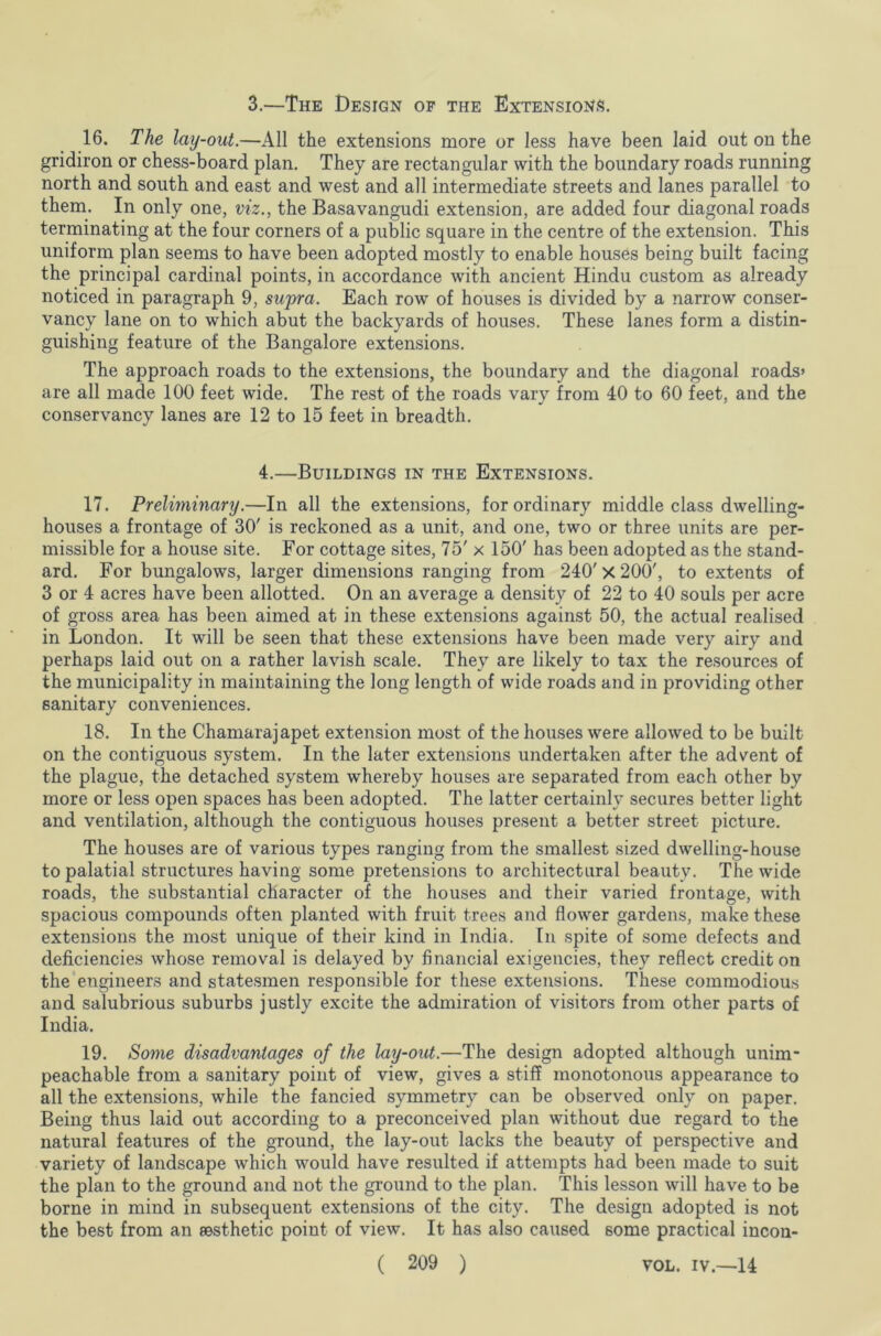 3.—The Design of the Extensions. 16. The lay-out.—All the extensions more or less have been laid out on the gridiron or chess-board plan. They are rectangular with the boundary roads running north and south and east and west and all intermediate streets and lanes parallel to them. In only one, viz., the Basavangudi extension, are added four diagonal roads terminating at the four corners of a public square in the centre of the extension. This uniform plan seems to have been adopted mostly to enable houses being built facing the principal cardinal points, in accordance with ancient Hindu custom as already noticed in paragraph 9, supra. Each row of houses is divided by a narrow conser- vancy lane on to which abut the backyards of houses. These lanes form a distin- guishing feature of the Bangalore extensions. The approach roads to the extensions, the boundary and the diagonal roads* are all made 100 feet wide. The rest of the roads vary from 40 to 60 feet, and the conservancy lanes are 12 to 15 feet in breadth. 4.—Buildings in the Extensions. 17. Preliminary.—In all the extensions, for ordinary middle class dwelling- houses a frontage of 30' is reckoned as a unit, and one, two or three units are per- missible for a house site. For cottage sites, 75' x 150' has been adopted as the stand- ard. For bungalows, larger dimensions ranging from 240'X 200', to extents of 3 or 4 acres have been allotted. On an average a density of 22 to 40 souls per acre of gross area has been aimed at in these extensions against 50, the actual realised in London. It will be seen that these extensions have been made very airy and perhaps laid out on a rather lavish scale. They are likely to tax the resources of the municipality in maintaining the long length of wide roads and in providing other sanitary conveniences. 18. In the Chamarajapet extension most of the houses were allowed to be built on the contiguous system. In the later extensions undertaken after the advent of the plague, the detached system whereby houses are separated from each other by more or less open spaces has been adopted. The latter certainly secures better light and ventilation, although the contiguous houses present a better street picture. The houses are of various types ranging from the smallest sized dwelling-house to palatial structureshaving some pretensions to architectural beauty. The wide roads, the substantial character of the houses and their varied frontage, with spacious compounds often planted with fruit trees and flower gardens, make these extensions the most unique of their kind in India. In spite of some defects and deficiencies whose removal is delayed by financial exigencies, they reflect credit on the engineers and statesmen responsible for these extensions. These commodious and salubrious suburbs justly excite the admiration of visitors from other parts of India. 19. Some disadvantages of the lay-out.—The design adopted although unim- peachable from a sanitary point of view, gives a stiff monotonous appearance to all the extensions, while the fancied symmetry can be observed only on paper. Being thus laid out according to a preconceived plan without due regard to the natural features of the ground, the lay-out lacks the beauty of perspective and variety of landscape which would have resulted if attempts had been made to suit the plan to the ground and not the ground to the plan. This lesson will have to be borne in mind in subsequent extensions of the city. The design adopted is not the best from an aesthetic point of view. It has also caused some practical incon-