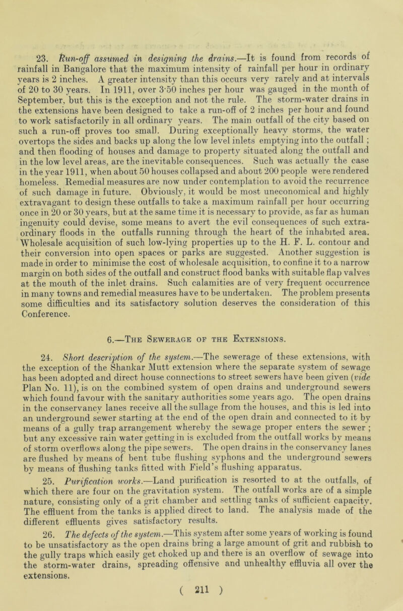 23. Run-off assumed in designing the drams.—It is found from records of rainfall in Bangalore that the maximum intensity of rainfall per hour in ordinary years is 2 inches. A greater intensity than this occurs very rarely and at intervals of 20 to 30 years. In 1911, over 3‘50 inches per hour was gauged in the month of September, but this is the exception and not the rule. The storm-water drains in the extensions have been designed to take a run-off of 2 inches per hour and found to work satisfactorily in all ordinary years. The main outfall of the city based on such a run-off proves too small. During exceptionally heavy storms, the water overtops the sides and backs up along the low level inlets emptying into the outfall ; and then flooding of houses and damage to property situated along the outfall and in the low level areas, are the inevitable consequences. Such was actually the case in the year 1911, when about 50 houses collapsed and about 200 people were rendered homeless. Remedial measures are now under contemplation to avoid the recurrence of such damage in future. Obviously, it would be most uneconomical and highly extravagant to design these outfalls to take a maximum rainfall per hour occurring once in 20 or 30 years, but at the same time it is necessary to provide, as far as human ingenuity could devise, some means to avert the evil consequences of such extra- ordinary floods in the outfalls running through the heart of the inhabited area. Wholesale acquisition of such low-lving properties up to the H. F. L. contour and their conversion into open spaces or parks are suggested. Another suggestion is made in order to minimise the cost of wholesale acquisition, to confine it to a narrow margin on both sides of the outfall and construct flood banks with suitable flap valves at the mouth of the inlet drains. Such calamities are of very frequent occurrence in many towns and remedial measures have to be undertaken. The problem presents some difficulties and its satisfactory solution deserves the consideration of this Conference. 6.—The Sewerage of the Extensions. 24. Short description of the system.—The sewerage of these extensions, with the exception of the Shankar Mutt extension where the separate system of sewage has been adopted and direct house connections to street sewers have been given (vide. Plan No. 11), is on the combined system of open drains and underground sewers which found favour with the sanitary authorities some years ago. The open drains in the conservancy lanes receive all thesullage from the houses, and this is led into an underground sewer starting at the end of the open drain and connected to it by means of a gully trap arrangement whereby the sewage proper enters the sewer ; but any excessive rain water getting in is excluded from the outfall works by means of storm overflows along the pipe sewers. The open drains in the conservancy lanes are flushed by means of bent tube flushing syphons and the underground sewers by means of flushing tanks fitted with Field’s flushing apparatus. 25. Purification works.—Land purification is resorted to at the outfalls, of which there are four on the gravitation system. The outfall works are of a simple nature, consisting only of a grit chamber and settling tanks of sufficient capacity. The effluent from the tanks is applied direct to land. The analysis made of the different effluents gives satisfactory results. 26. The defects of the system.—This system after some years of working is found to be unsatisfactory as the open drains bring a large amount of grit and rubbish to the gully traps which easily get choked up and there is an overflow of sewage into the storm-water drains, spreading offensive and unhealthy effluvia all over the extensions.