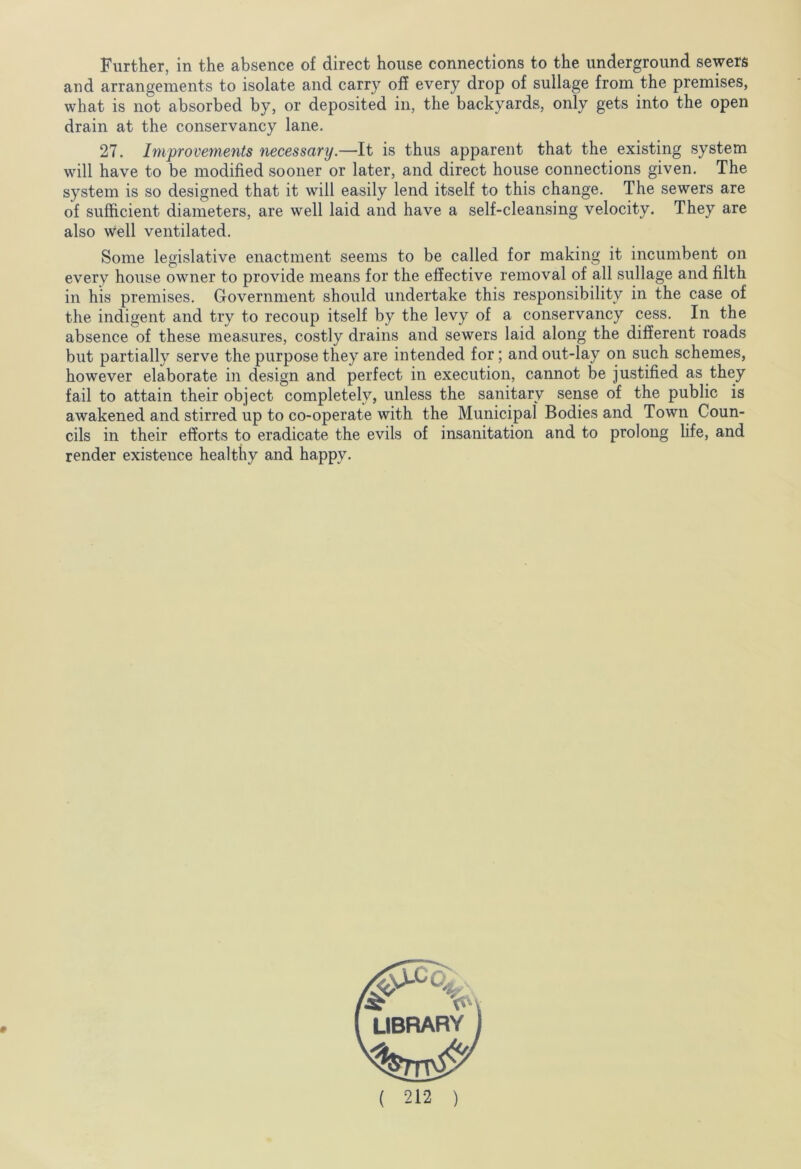 Further, in the absence of direct house connections to the underground sewers and arrangements to isolate and carry off every drop of sullage from the premises, what is not absorbed by, or deposited in, the backyards, only gets into the open drain at the conservancy lane. 27. Improvements necessary.—It is thus apparent that the existing system will have to be modified sooner or later, and direct house connections given. The system is so designed that it will easily lend itself to this change. The sewers are of sufficient diameters, are well laid and have a self-cleansing velocity. They are also well ventilated. Some legislative enactment seems to be called for making it incumbent on every house owner to provide means for the effective removal of all sullage and filth in his premises. Government should undertake this responsibility in the case of the indigent and try to recoup itself by the levy of a conservancy cess. In the absence of these measures, costly drains and sewers laid along the different roads but partially serve the purpose they are intended for; and out-lay on such schemes, however elaborate in design and perfect in execution, cannot be justified as they fail to attain their object completely, unless the sanitary sense of the public is awakened and stirred up to co-operate with the Municipal Bodies and Town Coun- cils in their efforts to eradicate the evils of insanitation and to prolong life, and render existence healthy and happy.