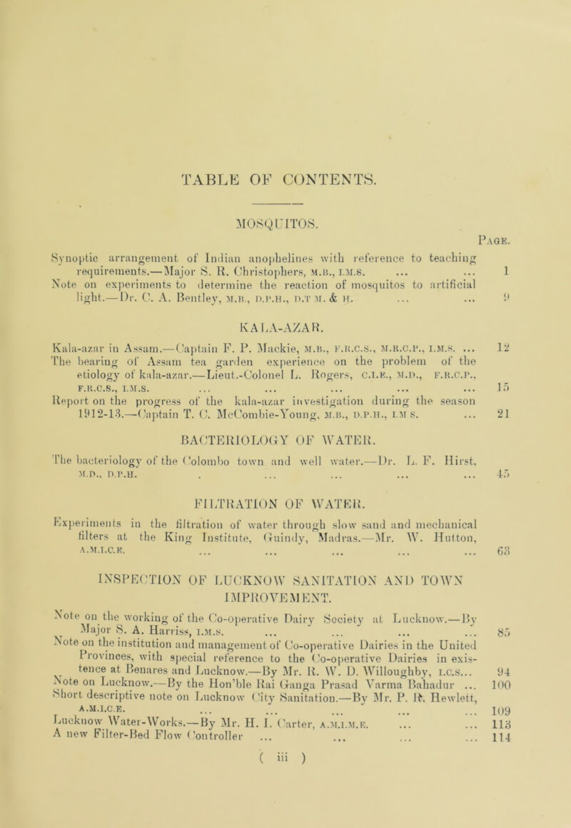 TABLh: OF CONTEXTS. Mosgurros. SYnoptic arrangement of Indian anopbelines with reference to teaching requirements.— IMajor S. R. Christophers, m.h., i.m.s. Note on experiments to determine the reaction of mosquitos to artificial light.— Dr. 0. A, Bentley, m.h,, d.i>.h., d.t af. & Ff. KALA-AZAH. Kala-azar in Assam.—Captain F. P. i\[ackie, m.h., F.inc.s., m.h.c.h., i.ji.s. ... The hearing of As.sam tea garden experience on the ])roblem of the etiology of kala-azar.—Lieut.-Colonel L. Rogers, C.i.K., f.h.C.]’.. F.H.C.S., I.M.S. Report on the progress of the kala-azar investigation during the season 1912-13.—(’a)Ftain T. (J. IMcComhie-Young, :m.h., d.p.h., i.m s. BACTERIOLOGY OF WATER. The bacteriology of the (’olombo town and well water.— Dr. L. F. Hirst. M.n., n.H.H. FILTRATION OF WATER. Ex])eriments in the filtration of water through slow .sand and mechanical filters at the Kiiig Institute, (riiindy, Madras.—i\Ir. W. Hutton, ■\.M.1.C.K. INSPECTION OF LUCKNOW SANnWiTON AND TOWN niPROYEMENT. Note on the working of the Co-0])erative Dairy Society at Lucknow. — By Major S. A. Harriss, i.m.s. Note on tlie institution and management of Co-operative Dairies in the United Provinces, with sjiecial I'eference to the (Jo-operative Dairies in exis- tence at Benares and Lucknow.—By Mr. R. W. D. W’^illoughby, i.c.s... Note on Lucknow.— By the Hon’ble Rai (Tanga Prasad Yarma Bahadur ... ‘^hori descriptive note on Lucknow' City Sanitation.—Bv 3Ir. P. R. Hewlett, A.U.l.C.E. Lucknow \V’^ater-Works.— By Mr. H. I. Carter, ,\.m.i.m.r. A new Filter-Bed Flow ('ontroller Page. 1 p 12 1') 21 i:> 63 8”» 94 100 109 113 114