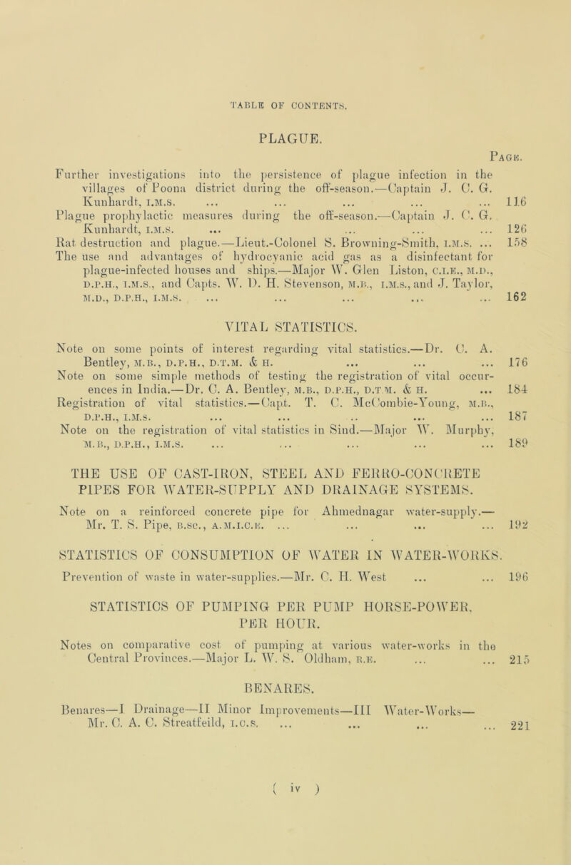 PLAGUE. Page. Further investi^iitions into the ])ersistence of plague infection in the villages of Poona district during the off-season,—Captain J. C. G. Kunhardt, i.M.s. ... ... ... ... ... 116 Plague prophylactic measures during the off-season.—Ca[)tain d. G, Kunhardt, I.M.S. ... ... ... ... 126 Rat destruction and plague.—Lieut.-Colonel S. Brovvning-tSmith, i.M.s. ... I08 The use and advantages of hydrocyanic acid gas as a disinfectant for plague-infected houses and .ships.—Major W. Glen Liston, c.i.e., m.d., D.r.H., I.M.s., and Capts. AV. 1). H. Stevenson, M.r.., i.M.s,, and J. Taylor, ]\r.u., D.P.H., I.M.s. ... ... ... ... ... 162 VITAL STATISTICS. Note on some points of interest regarding vital statistics.— Dr. C. A. Bentley, M.B., D.P.H., D.T.M. & h. ... ... ... 176 Note on some simple methods of testing the registration of vital occur- ences in India.— Dr. C. A. Bentley, m.b., d.p.h., d.t m. & H. ... 181 Registration of vital statistics.—Cap.t. T. C. McCombie-Young, m.p.., D.P.H., I,I\I,S. ... ... .. ... ,..18( Note on the registration of vital statistics in Sind.—Major W. Murphy, M.B., D.P.H., I.M.s. ... ... ... ... ... 189 THE USE OF CAST-IRON, STEEL AND FERRO-CONC'RETE PIPES FOR WATER-SUPPLY AND DRAINAGE SYSTEMS. Note on a reinforced concrete pipe for Ahmednagar -water-supply.— Mr. T. S. Pipe, b.sc., a.m.i.c.e. ... 192 STATISTICS OF CONSUMPTION OF WATER IN WATER-WORKS. Prevention of waste in water-supplies.—Mr. C. H. West ... ... 196 STATISTICS OF PUMPING PER PUMP HORSE-POWER. PER HOUR. Notes on com}»arative cost of pumj>ing at various water-works in the Central Provinces.—Major L. W. S. Oldham, r.e. ... ... 215 BENARES. Benares—I Drainage—II Minor Improvements—III Water-Works— IMr. C. A. C. Streatfeild, i.c.s. 221