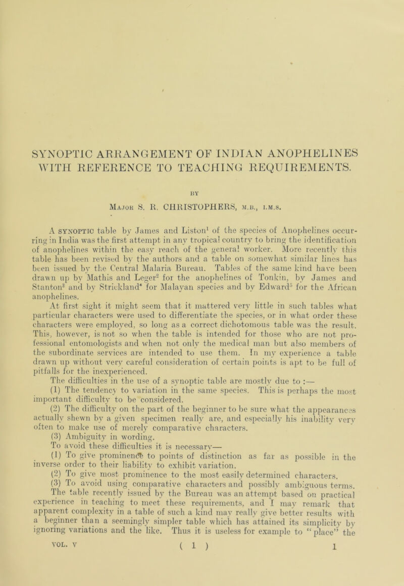 SYNOPTIC ARKANGEMENT OF INDIAN ANOPHELINES WITH REFERENCE TO TEACHING REQUIREMENTS. BY Major 8. K. CHRISTOPHERS, m.b., i.m.s. A SYNOPTIC table by James and Liston^ of the species of Aiiophelines occur- ring!: in India was the first attempt in any tropical country to bring the identification of anophelines within the easy reach of the genera! worker. More recently this table has been revised by the authors and a table on somewhat similar lines has been issued by the Central Malaria Bureau. Tables of the same kind have been drawn up by IMathis and Leger- for the anophelines of Tonkin, by James and Stanton” and by Strickland'* for jMalayan species and by Edward^ for the African anophelines. At first sight it might seem that it mattered very little in such tables what particular characters were used to differentiate the species, or in what order the.se characters were employed, so long as a correct dichotomous table was the result. This, however, is not so when the table is intended for those who are not pro- fessional entomologi.sts and when not only the medical man but also members of the subordinate services are intended to use them. In my experience a table drawn up without very careful consideration of certain points is ajit to be full of pitfalls for the inexperienced. The difficulties in the use of a synoptic table are mostly due to :— (1) The tendency to variation in the same species. This is jierhaps the mo.st important difficulty to be considered. (2) The difficulty on the part of the beginner to be sure what the appearances actually shewn by a given specimen really are, and especially his inabilitv verv often to make use of merely comparative charactei’s. (3) Ambiguity in wording. To avoid these difficulties it is necessarv'— (U To give prominemfb to points of distinction as far as possible in the inverse order to their liability to exhibit variation. (2) To give most prominence to the most easily determined characters. (3) To avoid using comparative characters and possibly ambiguous terms. The table recently issued by the Bureau was an attempt based on practical experience in teaching to meet these requirements, and I may remark that apparent complexity in a table of such a kind may really give better results with a beginner than a seemingly simpler table which has attained its simplicity by ignoring variations and the like. Thus it is useless for example to “ place’’ the VOL. V