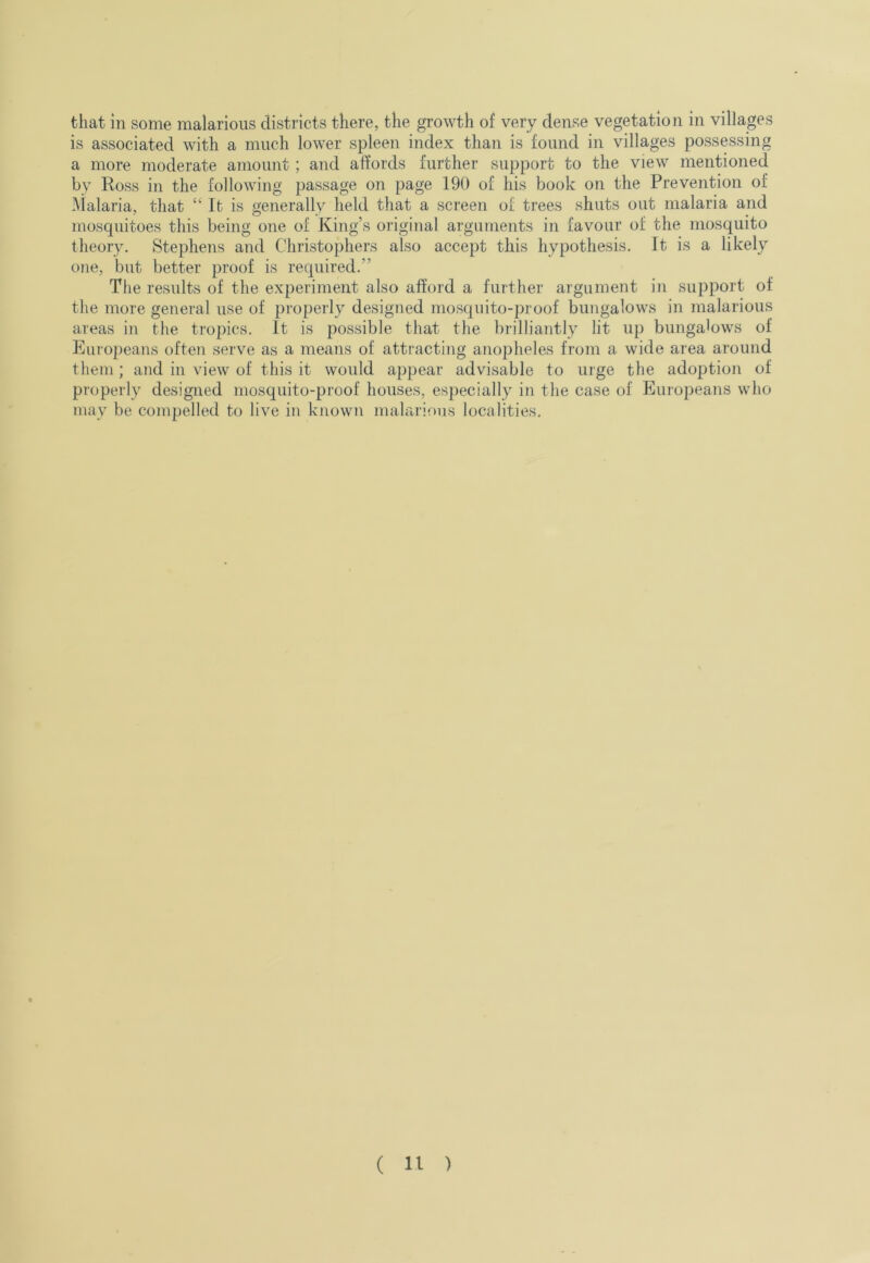 that in some malarious districts there, the growth of very dense vegetation in villages is associated with a much lower spleen index than is found in villages possessing a more moderate amount ; and affords further support to the view mentioned by Ross in the following passage on page 190 of his book on the Prevention of I\Ialaria, that “It is generally held that a screen of trees shuts out malaria and mosquitoes this being one of King’s original arguments in favour of the mosquito theory. Stephens and Christophers also accept this hypothesis. It is a likely one, but better proof is required.” The results of the experiment also afford a further argument in support of the more general use of properly designed mosquito-proof bungalows in malarious areas in the tropics. It is possible that the brilliantly lit up bungalows of Europeans often serve as a means of attracting anopheles from a wide area around them; and in view of this it would appear advisable to urge the adojition of properly designed mosquito-proof houses, especially in the case of Europeans who may be compelled to live in known malarious localities.