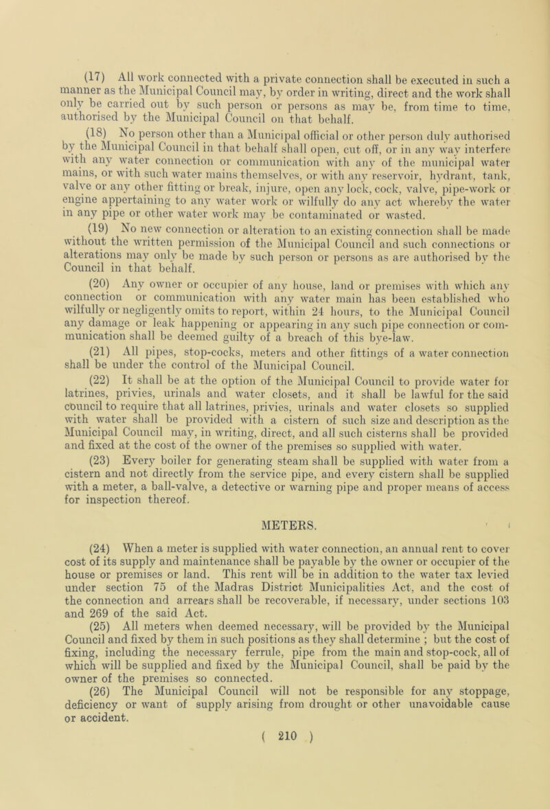 (17) All work connected with a private connection shall be executed in such a manner as the Municipal Council may, by order in writing, direct and the work shall only be carried out by such person or persons as mav be, from time to time, authorised by the Municipal Council on that behalf. (18) No person other than a Municipal official or other person duly authorised by the Municipal Council in that behalf shall open, cut off, or in any way interfere with any water connection or communication with any of the municipal water mains, or with such water mains themselves, or with any reservoir, hydrant, tank, valve or any other fitting or break, injure, open any lock, cock, valve, pipe-work or engine appertaining to any water work or wilfully do any act whereby the water in any pipe or other water work may be contaminated or wasted. (19) No new connection or alteration to an existing connection shall be made without the written permission of the Municipal Council and such connections or alterations may only be made by such person or persons as are authorised bv the Council in that behalf. (20) Any owner or occupier of any house, land or premises with which any connection or communication with any water main has been establislied who wilfully or negligently omits to report, within 24 hours, to the Municipal Council any damage or leak happening or appearing in any such pipe connection or com- munication shall be deemed guilty of a breach of this bye-law. (21) All pipes, stop-cocks, meters and other fittings of a water connection shall be under the control of the Municipal Council. (22) It shall be at the option of the Municipal Council to provide water for latrines, privies, urinals and water closets, and it shall be lawful for the said council to require that all latrines, privies, urinals and water closets so supplied with water shall be provided with a cistern of such size and description as the Municipal Council may, in writing, direct, and all such cisterns shall be provided and fixed at the cost of the owner of the premises so supplied with water. (23) Every boiler for generating steam shall be supplied with water from a cistern and not directly from the service pipe, and every cistern shall be supplied with a meter, a ball-valve, a detective or warning pipe and proper means of access for inspection thereof. METERS. • I (24) When a meter is supplied with water connection, an annual rent to covei- cost of its supply and maintenance shall be payable by the owner or occupier of the house or premises or land. This rent will be in addition to the water tax levied under section 75 of the Madras District Municipalities Act, and the cost of the connection and arrears shall be recoverable, if necessary, under sections 103 and 269 of the said Act. (25) All meters when deemed necessary, will be provided by the Municipal Council and fixed by them in such positions as they shall determine ; but the cost of fixing, including the necessary ferrule, pipe from the main and stop-cock, all of which will be supplied and fixed by the Municipal Council, shall be paid by the owner of the premises so connected. (26) The Municipal Council will not be responsible for any stoppage, deficiency or want of supply arising from drought or other unavoidable cause or accident.