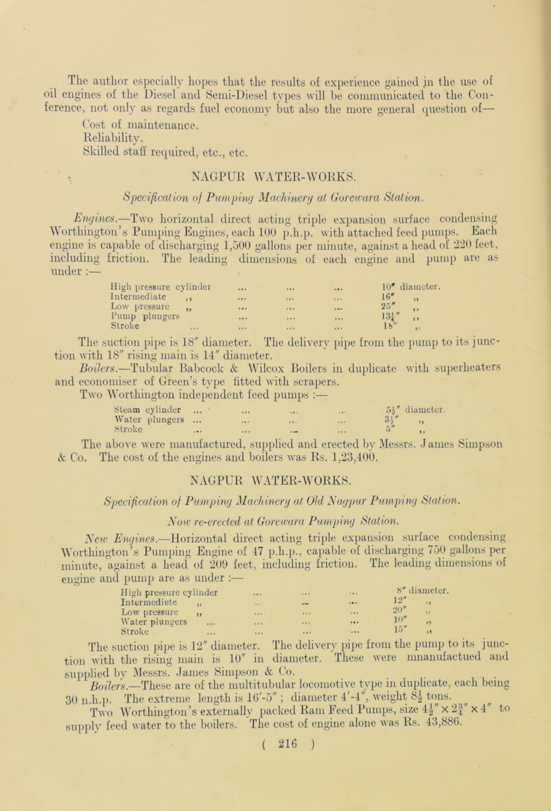 The author especially hopes that the results of experience gained jn the use of oil engines of the Diesel and fSenii-Diesel types will be coininunicated to 'the Con- ference, not only as regards fuel economy but also the more general question of— Cost of maintenance. Reliability. Skilled staff required, etc., etc. NAGPUR WATER-WORKS. Specification of Pumping Machinenj at Gorewara Station. Engines.—Two horizontal direct acting triple expansion surface condensing Worthington’s Pumping Engines, each 100 p.h.p. with attached feed puni])s. Each engine is capable of discharging 1,500 gallons per minute, against ahead of 220 feet, including friction. The leading dimensions of each engine and pump are as under :— High pressure cylinder Intermediate ,, Low pressure ,, hump plungers Stroke 10* diameter • I » 16 )) 2.5 *«• 13R > * ... lb 9 ■ The suction pipe is 18 diameter. The delivery pipe from the pump to its junc- tion with 18 rising main is 14 diameter. Boilers.—Tubular Babcock & Wilcox Boilers in duplicate with superheaters and economiser of Green’s type fitted with scrapers. Two Worthington independent feed pumps :— steam cylinder ... ' ... ... ... o.R diameter. Water plungers ... ... ... ... 3.] ,, Stroke ... ... ... o ,, The above were manufactured, supplied and erected by Messrs. J antes Simpson & Co. The cost of the engines and boilers was Rs. 1,23,400. NAGPUR WATER-AVORKS. Specification of Pumping Machinerg at Old Nagpur Pumping Station. Now re-erected at Gorewara Pumping Station. New Engines.—Idorizontal direct acting triple expansion surface condensing AA’orthington’s Pumping Engine of 47 p.h.p., capable of discharging 750 gallons per minute, against a head of 209 feet, including friction, engine and pump are as under :— High pressure cylinder Intermcdiute ,, Low pressure The leading dimensions of Water plungers Stroke The suction j)ipe is 12 diameter tion with the rising mam <S diameter. 12 „ 20 10 i.y' o The delivery pipe from the pump to its junc- is 10 in diameter. These were nmanufactued and supplied by Messrs. James Simpson A Co. Boilers.—These are of the multitubular locomotive type in duplicate, each being 30 n.h.p. The extreme length is lG'-5 ; diameter 4'-4, weight 8| ttms. Two AVorthington’s externally packed Ram l^eed l^umps, size 4| X 2f x 4' to siipidv feed water to the boilers. The cost of engine alone was Rs. 43,880.