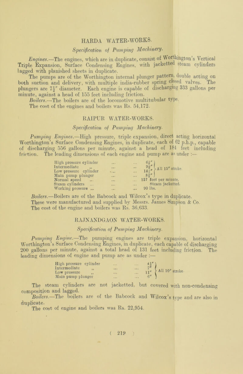 HARDA WATER-WORKS. Specification of Pumping Machinery. Engines.—The engines, which are in duplicate, consist of orthington’s Vertical Triple Expansion, Surface Condensing Engines, with jacketted steam cylinders lagged with planished sheets in duplicate. The pumps are of the Worthington internal plunger pattern, double acting on both suction and delivery, with multiple india-rubber spring dosed valves. The plungers are 7| diameter. Each engine is capable of discharging 333 gallons per minute, against a head of 1.55 feet including friction. Boilers.—The boilers are of the locomotive multitubular type. The cost of the engines and boilers was Rs. 54,172. HAIPUR WATER-WORKS. Specif cation of Pumping Machinery. Pumping Engines.—High pressure, triple expansion, direct acting horizontal Worthington’s Surface Condensing Engines, in duplicate, each of 62 p.h.p., capable of discharging 556 gallons per minute, again.st a head of 181 feet including friction. The leading dimensions of each engine and pump are as under :— High pressure cylinder . • . ... 6r 1 Intermediate ,, ... > All 15'stroke Low pressure cylinder * , ... i4rr*' Main pump plunger * • . 8|') Normal speed . • * 127 feet per minute. Steam cylinders • • . Steam jacketted. Working pressure ... 90 lbs. Boilers.—Boilers are of the Babcock and Wilcox’s type in duplicate. These were manufactured and supplied by Messrs. -Fames Simpson &• Co. The cost of the engine and boilers was Rs. 36,633. BA.JNANDGAON WATER-WORKS. Specif cation of Pumping Machinery. Pumping Engine.—The pumping engines are triple expansion, horizontal Worthington’s Surface Condensing Engines, in dujdicate, each capable of discharging 200 gallons per minute, against a total head of 131 feet including friction. The leading dimensions of engine and pump are as under :— High pressure cylinder Intermediate ,, ... t Low pressure ,, 11' Main pump plunger The steam cylinders are not jacketted, but covered with non-condensing composition and lagged. Boilers.—The boilers are of the Babcock and Wilcox’s type and are also in duplicate. The cost of engine and boilers was Rs. 22,954.