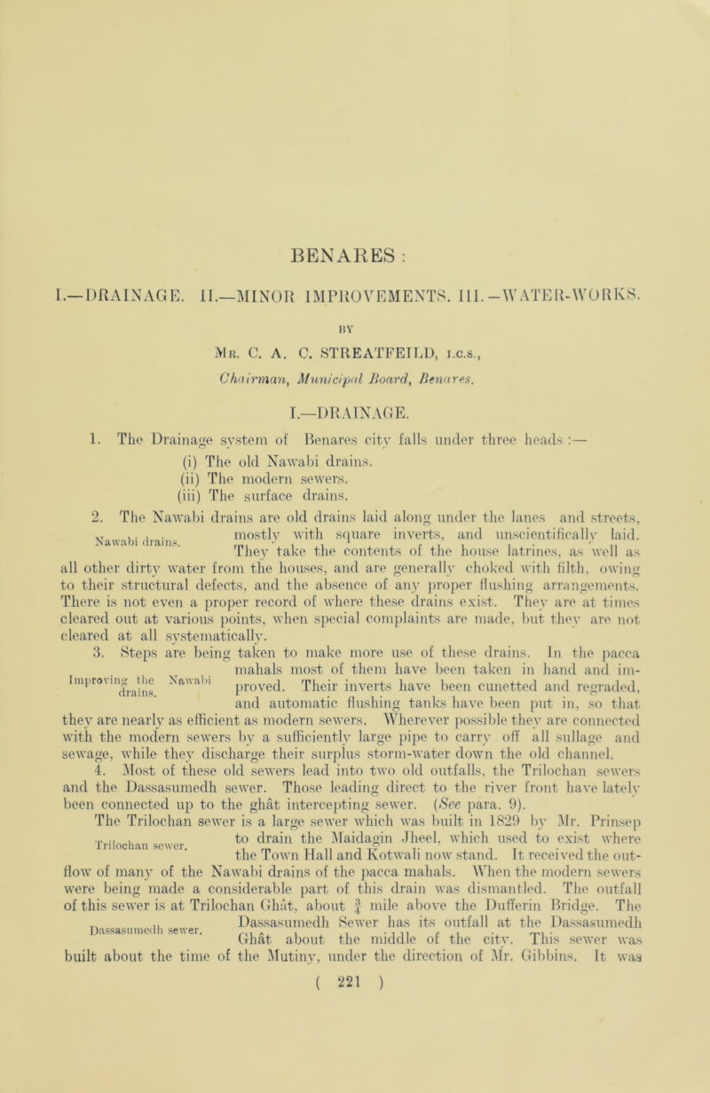 BENARES : Mr. C. a. C. STREATFETLD, i.c.s., Chairman, Municipal Board, Benares. T.—DRAINAGE. 1. The Drainage system of Benares city falls under three heads : (i) The old Nawabi drains. (ii) The modern sewers. (iii) The surface drains. 2. The Nawabi drains are old drains laid along under the lanes and streets, all other dirty water from the houses, and are generally choked with filth, owing to their structural defects, and the absence of any proper flusliing arrangements. There is not even a proper record of where tliese drains exist. They are at times cleared out at various points, when special comjdaints are made, l)ut tliey are not cleared at all .systematically. 3. Steps are being taken to make more use of these drains. In the ))acca they are nearly as efficient as modern sewers. Wherever jiossible they are connected with the modern sewers by a sufficiently large pipe to carry off all sullage and sewage, while they discharge their surplus storm-water down the old channel. 4. Most of these old sewers lead into two old outfalls, the Trilochan .sewers and the Da.ssasumedh sewer. Those leading direct to the river front have latelv been connected up to the ghat intercejiting sewer. {See jiara. 9). The Trilochan sewer is a large sewer which was built in 1829 by Mr. Prinseji flow of many of the Nawabi drains of the pacca mahals. When the modern sewers were being made a considerable jiart of this drain was dismantled. The outfall of this sewer is at Trilochan Ghat, about | mile above the Dufferin Bridge. The Naw.ibi drains. mo.stly with square inverts, and unscientifically laid. They take the contents of the house latrines, as well as Improviii tlie Nawabi drains. mahals mo.st of them have been taken in hand and im- proved. Their inverts have been cunetted and regraded, and automatic flushing tanks have been put in, so that Trilochan sewer. to drain the Maidagin Jheel, which used to exi.st where the Town Idall and Kotwali now .stand. It received the out- built about the time of the Mutiny, under the direction of Mr. Gibbins. It wa,s ( i^2l )