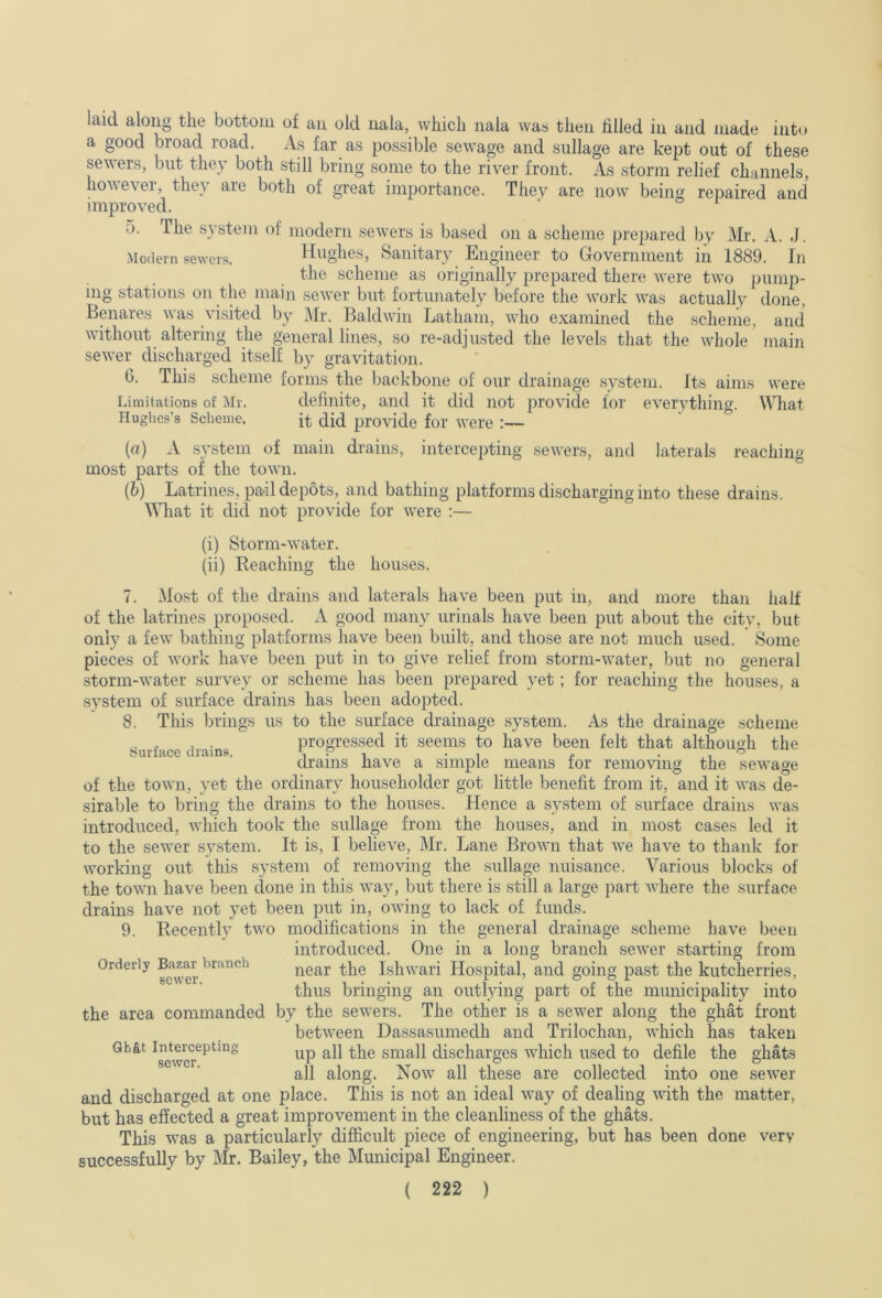 laid along the bottom of an old nala, which nala was then filled in and made into a good broad road. As far as possible sewage and sullage are kept out of these sewers, but they both still bring some to the river front. As storm relief channels, hovevei, the} are both of great importance. They are now beino' repaired and improved. ‘ ° o. The system of modern sewers is based on a scheme prepared by Mr. A. J. Modern sewers. Hughe.s, Sanitaiy Engineer to Grovernment in 1889. In the scheme as originally prepared there were two pump- ing stations on the main sewer but fortunately before the work was actually done, Benares was vi.sited by Mr. Baldwin Latham, who examined the scheme, and without altering the general lines, so re-adjusted the levels that the whole main sewer discharged itself by gravitation. 6. This scheme forms the backbone of our drainage system. Its aims were Limitations of Mr. definite, and it did not provide for everything. \Miat riughcs’s Scheme. ft did provide for were :— (а) A system of main drains, intercepting sewers, and laterals reaching most parts of the town. (б) Latrines, pail depots, and bathing platforms discharging into these drains. Mliat it did not provide for were :— (i) Storm-water. (ii) Reaching the houses. 7. Most of the drains and laterals have been put in, and more than half of the latrines proposed. A good many urinals have been put about the city, but only a few bathing platforms have been built, and those are not much used. Some pieces of work have been put in to give relief from storm-water, but no general storm-water survey or scheme has been prepared yet; for reaching the houses, a system of surface drains has been adopted. 8. This brings us to the surface drainage system. As the drainage scheme Surface drains progressed it seems to have been felt that although the drains have a simple means for removing the sewage of the town, yet the ordinary householder got little benefit from it, and it was de- sirable to bring the drains to the houses. Hence a system of surface drains was introduced, which took the sullage from the houses, and in most cases led it to the sewer system. It is, I believe, Mr. Lane Brown that we have to thank for working out this system of removing the sullage nuisance. Various blocks of the town have been done in this way, but there is still a large part where the surface drains have not yet been put in, owing to lack of funds. 9. Recently two modifications in the general drainage scheme have been introduced. One in a long branch sewer starting from near the Ishwari Hospital, and going past the kutcherries, thus bringing an outlying part of the municipality into the area commanded by the sewers. The other is a sewer along the ghat front between Dassasumedh and Trilochan, which has taken small discharges which used to defile the ghats all along. Now all these are collected into one sewer and discharged at one place. This is not an ideal way of dealing with the matter, but has effected a great improvement in the cleanliness of the ghats. This was a particularly difficult piece of engineering, but has been done very successfully by Mr. Bailey, the Municipal Engineer. ( 222 ) Orderly Bazar branch sewer.