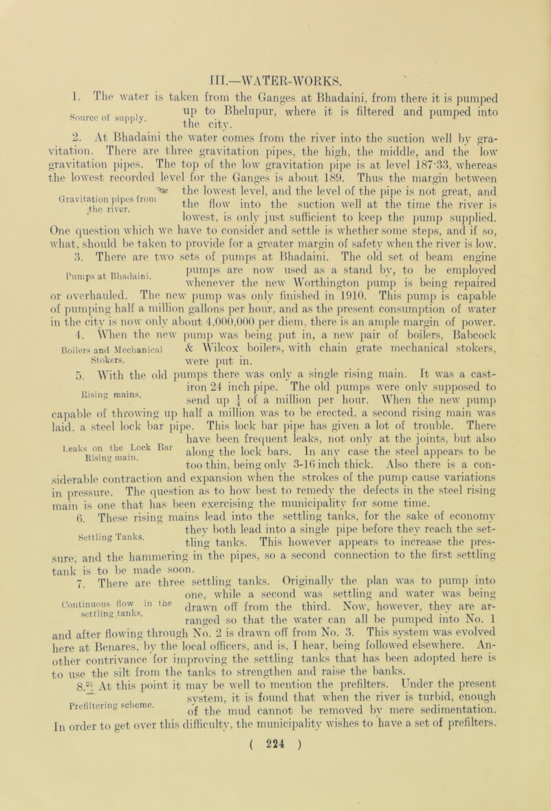 Gravitation pipes from the river. Pumps at Bliadaini. Piisiii mains. ril.—WATER-WORKS. 1. The water is taken from the Ganges at Bliadaini, from there it is pumped Source of si i m Rhelnpiir, where it is filtered and pumped into 2. At Bliadaini the water comes from the river into the suction well by gra- vitation. There are three gravitation pipes, the high, the middle, and the low gravitation ]ii]ies. Tlie top of the low gravitation ])i])e is at level 187'33, whereas the lowest recorded level for the Ganges is about 189. Thus the margin between the lowest level, and the level of the pipe is not great, and the how into the suction well at the time the river is lowest, is only just sufficient to keep the jninip supplied. One rpiestion which we have to consider and settle is whether some steps, and if so, what, should be taken to provide for a greater margin of safety when the river is low. 3. There are two sets of pumps at Bliadaini. The old set of beam engine pumjis are now used as a stand liy, to be employed whenever the new Worthington ])ump is being repaired or overhauled. The now juimp was only finished in 1910. This pump is capable of ]nim])ing half a million gallons per hour, and as the jiresent consum])tion of water in the city is now only about 4,000,000 per diem, there is an amjile margin of power. 4. When the new pump was being put in, a new juir of boilers, Babcock Boilers and Mechanical Wilcox boilers, with chain grate mechanical stokers, Stokers. were put in. 5. With the old pumj^s there was only a single rising main, ft was a cast- iron 24 inch pipe. The old pumps were only supposed to send up | of a million per hour. When the new pumj) capable of throwing up half a million was to be erected, a second rising main was laid, a steel lock bar ])i])e. This lock bar j)ipe has given a lot of trouble. There have been frequent leaks, not only at the joints, but also along the lock bars. In any case the steel appears to be too thin, being only 3-lG inch thick. Also there is a con- siderable contraction and expansion when the strokes of the pumj:) cause variations in pressure. The question as to how best to remedy the defects in the steel rising- main is one that has been exercising the municipality for some time. 6. These rising mains lead into the settling tanks, for the sake of economy they both lead into a single pipe before they reach the set- tling tanks. This however appears to increase the pres- sure, and the hammering in the pipes, so a second comrection to the first settling- tank is to be made soon. 7. There are three settling tanks. Originally the plan was to puni]) into one, while a second was settling and water was being Coniinuoiis^ How ^ m the from the third. Now, however, they are ar- set ing anvP. ranged so that the water can all be pumped into No. 1 and after flowing through No. 2 is drawn off from No. 3. This system was evolved here at Benares, by the local officers, and is, I hear, being followed elsewhere. An- other contrivance for improving the settling tanks that has been adopted here is to use the silt from the tanks to strengthen and raise the banks. 8. 'i At this ]X)int it may be well to mention the prefilters. Under the present , system, it is found that when the river is turbid, enough Prefiltering .sc leme. caunot be removed by mere sedimentation. In order to get over this difficulty, the municipality wishes to have a set of prefilters. ( 224 ) l.eaks on the Lock Bar Rising main. Settling Tanks.