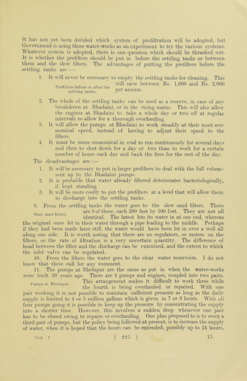 It lias not yet been decided wliicli system of prefiltration will be adopted, but Government is using these water-works as an experiment to try the various systems. Whatever system is adopted, there is one question which should be thrashed out. It is whether the prefilters should be put in before the setthng tanks or between them and the slow filters. The advantages of putting the prefilters before the settling tanks are :— 1. It will never be necessary to empty the settling tanks for cleaning. This ^ ^ , will save between Rs. 1,000 and Rs. 2,000 Crenlteis before or after the settlinfr tanks. annum. 2. The whole of the settling tanks can be used as a reserve, in case of anv breakdown at Bhadaini, or in the rising mains. This will also allow the engines at Bhadaini to take a whole day or two off at regular intervals to allow for a thorough overhauling. 3. It will allow the pumps at Bhadaini to work steadily at their most eco- nomical speed, instead of having to adjust their speed to the filters. 4. It must be more economical in coal to run continuously for several days and then to shut down for a day or two than to work for a certain number of hours each day and bank the fires for the rest of the day. The disadvantages are :— 1. It will be necessary to put in larger prefilters to deal with the full volume sent u}) by the Bhadaini pumps. 2. It is probable that water already filtered deteriorates bacteriologically, if kept standing. 3. It will be more costly to put the prefilters at a level that will allow them to discharge into the settling tanks. 9. From the settling tanks the water goes to the slow sand filters. There are 8 of these, each 200 feet by 100 feet. They are not all s ov\ haru ter^. identical. The latest lets its water in at one end, whereas the original ones let in their water through a pipe leading to the middle. Perhaps if they had been made later still, the water would have been let in over a well all along one side. It is worth noting that there are no regulators, or meters on the filters, so the rate of filtration is a very uncertain quantity. The difference of head between the filter and the discharge can be examined, and the extent to which the inlet valve can be regulated. 10. From the filters the water goes to the clear water reservoirs. I do not know that these call for any comment. 11. The pumps at Bhehipur are the same as put in when the water-works were built 20 years ago. There are 4 pumps and engines, coupled into two pairs. , This arrangement makes it difficult to work three while umps a le upur. fourth is being overhauled or repaired. With one pair working it is not possible to maintain sufficient pressure as long as the dailv su))))ly is limited to 4 or 5 million gallons which is given in 7 or 8 hours. With i*ll foui‘ pumps going it is possible to keep up the pressure by concentrating the supply into a shorter time. However, this involves a sudden drop whenever one pair has to be closed owing to repairs or overhauling. One plan proposed to is to erect a third pair of pumps, but the policy being followed at present, is to increase the supply of water, when it is hoped that the hours can be extended, possibly up to 24 hours. ( ) 1.5 VOL V