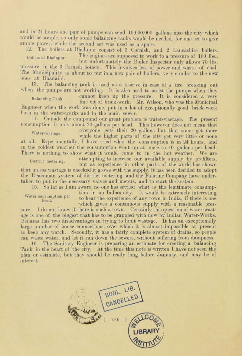 and in 24 liours one pair of pimips can send 10,000,000 gallons into the city which wonld be ample, so only some balancing tanks would be needed, for one set to give ample power, while the second set was used as a spare. 12. The boilers at Bhelupur consist of 3 Cornish, and 2 Lancashire boilers. Boilers at Bhelupur. engines are supposed to work to a pressure of 100 lbs., but unfortunately the Boiler Inspector only allows 75 lbs. pressure in the 3 Cornish boilers. This involves loss of power and waste of coal. The Municipality is about to put in a new pair of boilers, very similar to the new ones at Bhadaini. 13. The balancing tank is used as a reserve in case of a fire breaking out when the pumps are not working. It is also used to assist the pumps when they P , ■ m , cannot keep up the pressure. It is considered a very a ancing an . brick-work. Mr. Wilson, who was the Municipal Engineer when the work was done, put in a lot of exceptionally good brick-work both in the water-works and in the main sewer. 14. Outside the compound our great problem is water-wastage. The present consumption is only about 20 gallons per head. This however does not mean that Water wastage everyone • gets their 20 gallons but that some get more ® ■ while the higher parts of the city get very little or none at all. Experimentally, 1 have tried what the consumption is in 24 hours, and in the coldest weather the consumption went up at once to 40 gallons per head. There is nothing to show what it would come to in the hot weather. We are District metering. attempting to increase our available supply by prefilters, but as experience in other parts of the world has shown that unless wastage is checked it grows with the supply, it has been decided to adopt the Deaconian system of district metering, and the Palatine Company have under- taken to put in the necessary valves and meters, and to start the system. 15. So far as I am aware, no one has settled what is the legitimate consump- tion in an Indian city. It would be extremely interesting to hear the experience of any town in India, if there is one which gives a continuous supply with a reasonable pres- I do not know if there is such a town. Certainly this question of water-wast- age is one of the biggest that has to be grappled with now by Indian Water-Works. Benares has two disadvantages in trying to limit wastage. It has an exceptionally large number of house connections, over which it is almost impossible at present to keep any watch. Secondly, it has a fairly complete system of drains, so people can waste water, and let it run down the sewers, without suffering from dampness. 16. The Sanitary Engineer is preparing an estimate for erecting a balancing Tank in the heart of the city. At the time this note is written I have not seen the plan or estimate, but they should be ready long before January, and may be of interest. Water consumption per head. sure. V-\^- ( 226 ) library