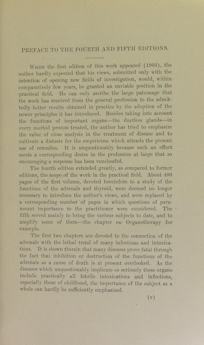 ^^■lIEN the first edition of this work appeared (1903), the author hardly expected that Ids views, submitted only with tlie intention of opening new fields of investigation, would, within comparatively few years, be granted an enviable position in the practical field. He can only ascribe the large patronage that the work has received from the general j^rofession to the admit- tedly better results obtained in practice by the adoption of the newer principles it has introduced. Besides taking into account the functions of important organs—the ductless glands—in every morbid process treated, the author has tried to emphasize the value of close analysis in the treatment of disease and to cultivate a distaste for the empiricism which attends the present use of remedies. It is unquestionably because such an effort meets a corresponding desire in the profession at large that so encouraging a response has been vouchsafed. The fourth edition extended greatly, as compared to former editions, the scope of the work in the practical field. About 400 pages of the first volume, devoted heretofore to a study of the functions of the adrenals and tliyroid, were deemed no longer necessary to introduce the author’s views, and were replaced by a corresponding number of pages in which questions of para- mount importance to the practitioner were considered. The * fifth served mainly to bring the various subjects to date, and to amplify some of them—the chapter on Organotherapy for example. 'Pile first two chapters are devoted to the connection of the adrenals with the lethal trend of many infections and intoxica- tions. It is shown therein that many diseases prove fatal through the fact that inhibition or destruction of the functions of the adrenals as a cause of death is at present overlooked. As the diseases which unquestionably implicate so seriously these organs include praetically all febrile intoxications and infections, especially those of childhood, the importance of the subject as a whole can hardly be sufficiently emphasized.