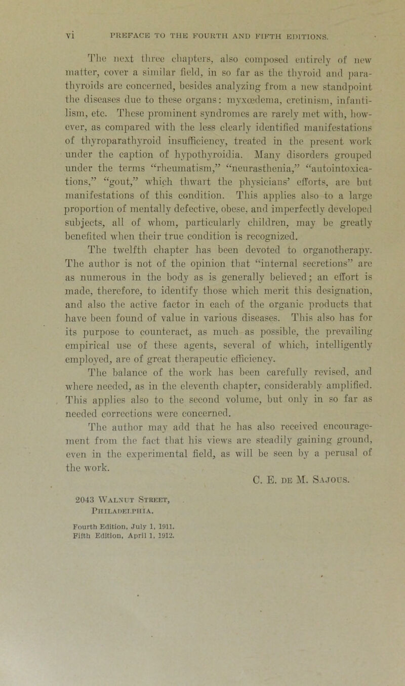 'I’lio m*.\t lliive clia])tc‘is, also eoinposetl entirely of new matter, cover a similar field, in so far as the thyroid and jiara- thyroids are concerned, besides analyzing from a new standpoint the diseases due to these organs: myxeedeina, cretinism, infanti- lism, etc. These prominent syndromes are rarely met with, how- ever, as compared with the less clearly identified manifestations of thyroparathyroid insufficiency, treated in the present work under the caption of liypothyroidia. Many disorders grouped under the terms “rheumatism,” “neurasthenia,” “autointo.xica- tions,” “gout,” which thwart the physieians’ efforts, are but manifestations of this condition. This applies also to a large proportion of mentally defeetive, obese, and imperfectly developed subjeets, all of whom, particularly children, may be greatly benefited M-hcn their true condition is recognized. The twelfth chapter has been devoted to organotherapy. The author is not of the opinion that “internal secretions” are as numerous in the body as is generally believed; an effort is made, therefore, to identify those which merit this designation, and also the active factor in each of the organic products that have been found of value in various diseases. This also has for its purpose to counteract, as much as possible, the prevailing empirical use of these agents, several of which, intelligently emploj-ed, are of great therapeutic efficiency. The balance of the work has been carefully revised, and where needed, as in the eleventh chapter, considerably amplified. , This applies also to the second volume, but only in so far as needed corrections were concerned. The author may add that he has also received encourage- ment from the fact that his views are steadily gaining ground, even in the experimental field, as will be seen by a perusal of the work. C. E. DE M. Sajous. 2043 Wal.vut Streett, PlIILADEI.PHIA. Fourth Edition, July 1, 1911. Fifth Edition, April 1, 1912.