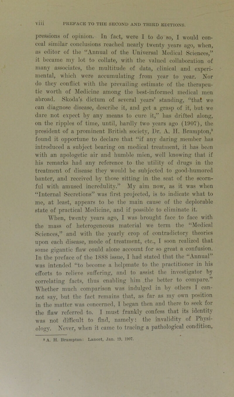 2)i'6Ssions of o|)iiuoii. Iii fact, were I to do so, I would con- ceal similar coneliisions reached nearly twenty years ago, when, as editor of the “Annual of the Universal ^ledical Sciences,” it became my lot to collate, with the valued collaboration of many associates, the multitude of data, clinical and experi- mental, which were accumulating from year to year. Nor do they conflict with the prevailing estimate of the therapeu- tic worth of ]\Iedicinc among the best-informed medical men abroad. Skoda’s dictum of several years’ standing, “that we can diagnose disease, describe it, and get a grasp of it, but we dare not expect by any means to cure it,” has drifted along, on the ripples of time, until, hardly two years ago (1907), the president of a prominent British society. Dr. A. II. Brampton,® found it opportune to declare that “if any daring member has introduced a subject bearing on medical treatment, it has been with an apologetic air and liumhle mien, well knowing that if his remarks had any reference to the utility of drugs in the treatment of disease they would be subjected to good-humored banter, and received by those sitting in the seat of the scorn- ful with amused incredulity.” ^ly aim now, as it was when “Internal Secretions” was first projected, is to indicate what to me, at least, appears to be the main cause of the deplorable state of practical Medicine, and if possible to eliminate it. When, twenty years ago, I was brought face to face with the mass of heterogeneous material we term the “Medical Sciences,” and with the yearly crop of contradictory theories upon each disease, mode of treatment, etc., I soon realized that some gigantic flaw could alone account for so great a confusion. In the preface of the 1888 issue, I had stated that the “Annual” was intended “to become a helpmate to the jiractitioner in his efforts to relieve suffering, and to assist the investigator by correlating facts, thus enabling him the better to compare.” Whether much comparison was indulged in by others I can- not say, but the fact remains that, as far as my own position in the matter was concerned, I began then and there to seek for the flaw referred to. I must frankly confess that its identity was not difficult to find, namely: the invalidity of Physi- ologv'. Never, when it came to tracing a pathological condition, > A. H. Brampton: Lancet, Jan. 19, 1907.