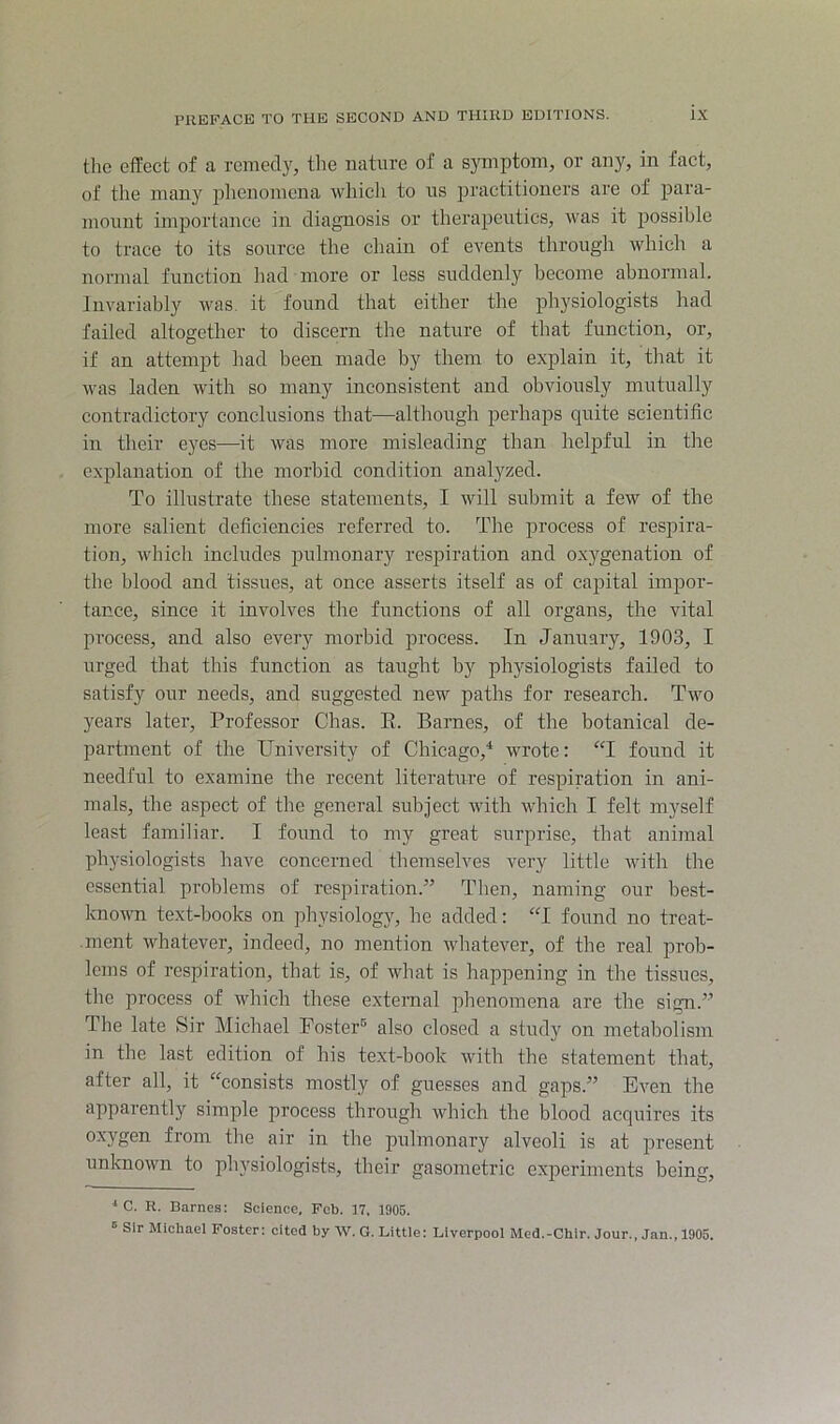 tlic effect of a remedy, the nature of a symptom, or any, in fact, of the many jihenomena which to us jjractitioners are of para- mount importance in diagnosis or therapeutics, was it possible to trace to its source the chain of events through which a normal function had more or less suddenly become abnormal. Invariably was. it found that either the physiologists had failed altogether to discern the nature of that function, or, if an attempt had been made by them to explain it, that it was laden with so many inconsistent and obviously mutually contradictory conclusions that—although perhaps quite scientific in their eyes—it was more misleading than heljjful in the explanation of the morbid condition analyzed. To illustrate these statements, I will submit a few of the more salient deficiencies referred to. The process of respira- tion, which includes pulmonary respiration and oxj'genation of the blood and tissues, at once asserts itself as of capital impor- tance, since it involves the functions of all organs, the vital process, and also every morbid process. In January, 1903, I urged that this function as taught by physiologists failed to satisfy our needs, and suggested new paths for research. Two years later. Professor Chas. E. Barnes, of the botanical de- partment of the University of Chicago,* wrote: “I found it needful to examine the recent literature of respiration in ani- mals, the aspect of the general subject rvith which I felt myself least familiar. I found to my great surprise, that animal physiologists have eoncerned themselves very little with the essential problems of respiration.” Then, naming our best- knoivn text-books on physiology, he added: “I found no treat- ment whatever, indeed, no mention whatever, of the real prob- lems of respiration, that is, of what is happening in the tissues, tlie process of which these external phenomena are the sign.” The late Sir Michael Foster® also closed a study on metabolism in the last edition of his text-book with the statement that, after all, it “consists mostly of guesses and gaps.” Even the apparently simple process through which the blood acquires its oxygen from the air in the pulmonary alveoli is at present unlcnown to physiologists, their gasometric experiments being. '* C. R. Barnes: Science, Feb. 17. 1905. ■= Sir Michael Foster: cited by W. G. Little: Liverpool Med.-Chir. Jour., Jan., 1905.