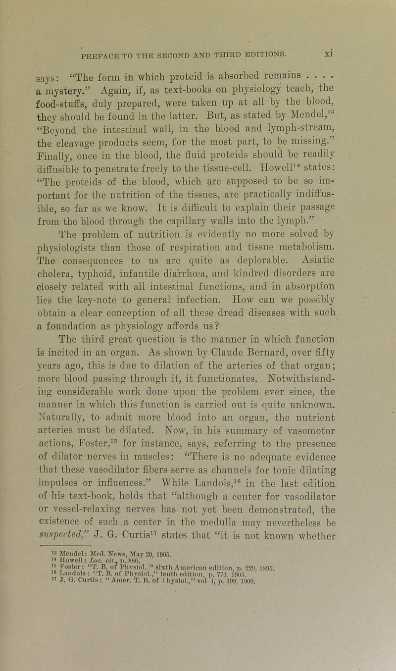 says: “The form in which proteid is absorbed remains .... a mystery.” Again, if, as text-books on physiology teach, the food-stufEs, duly prepared, were taken up at all by the blood, they should be found in the latter. But, as stated by Mendel, “Beyond the intestinal wall, in the blood and lymph-stream, the cleavage products seem, for the most part, to be missing.” Finally, once in the blood, the fluid proteids should be readily diffusible to penetrate freely to the tissue-cell. HowelP’* states: “The proteids of the blood, which are supposed to be so im- portant for the nutrition of the tissues, are practically indiffus- ible, so far as we know. It is difficult to explain their passage from the blood through the capillary walls into the lymph.” The problem of nutrition is evidently no more solved by physiologists than those of respiration and tissue metabolism. The consequences to us are quite as deplorable. Asiatic cholera, tyjihoid, infantile diarrhoea, and kindred disorders are closely related with all intestinal functions, and in absorption lies the key-note to general infection. How can we possibly obtain a clear conception of all these dread diseases with such a foundation as physiology affords us? The third great question is the manner in which function is incited in an organ. As shown by Claude Bernard, over fifty years ago, this is due to dilation of the arteries of that organ; more blood passing through it, it functionates. Notwithstand- ing considerable work done upon the problem ever since, the manner in which this function is carried out is quite unknown. Naturally, to admit more blood into an organ, the nutrient arteries must be dilated. Now, in his summary of vasomotor actions,. Foster,^-''* for instance, says, referring to the presence of dilator nerves in muscles: “There is no adequate evidence that these vasodilator fibers serve as channels for tonic dilating impulses or influences.” While Landois,'® in the last edition of his text-book, holds that “although a center for vasodilator or vessel-relaxing nerves has not yet been demonstrated, the existence of such a center in the medulla may nevertheless be suspected/’ J. G. Curtis'’'^ states that “it is not known whether 13 Mendel; Med. News, May 20, 1905. Howell: JjOC. cIC, 7>.88fi. ’3 Foster: “T. B. of Physiol.sixth American edition, n. 229, 1805. 1“ I.andois : ‘'T. B. of Physiol.,” tenth edition, ji. 771. 190.5. ” J. G. Curtis; “ Ainer. T. B. of I hysiol., vol i, p. 199, 1900