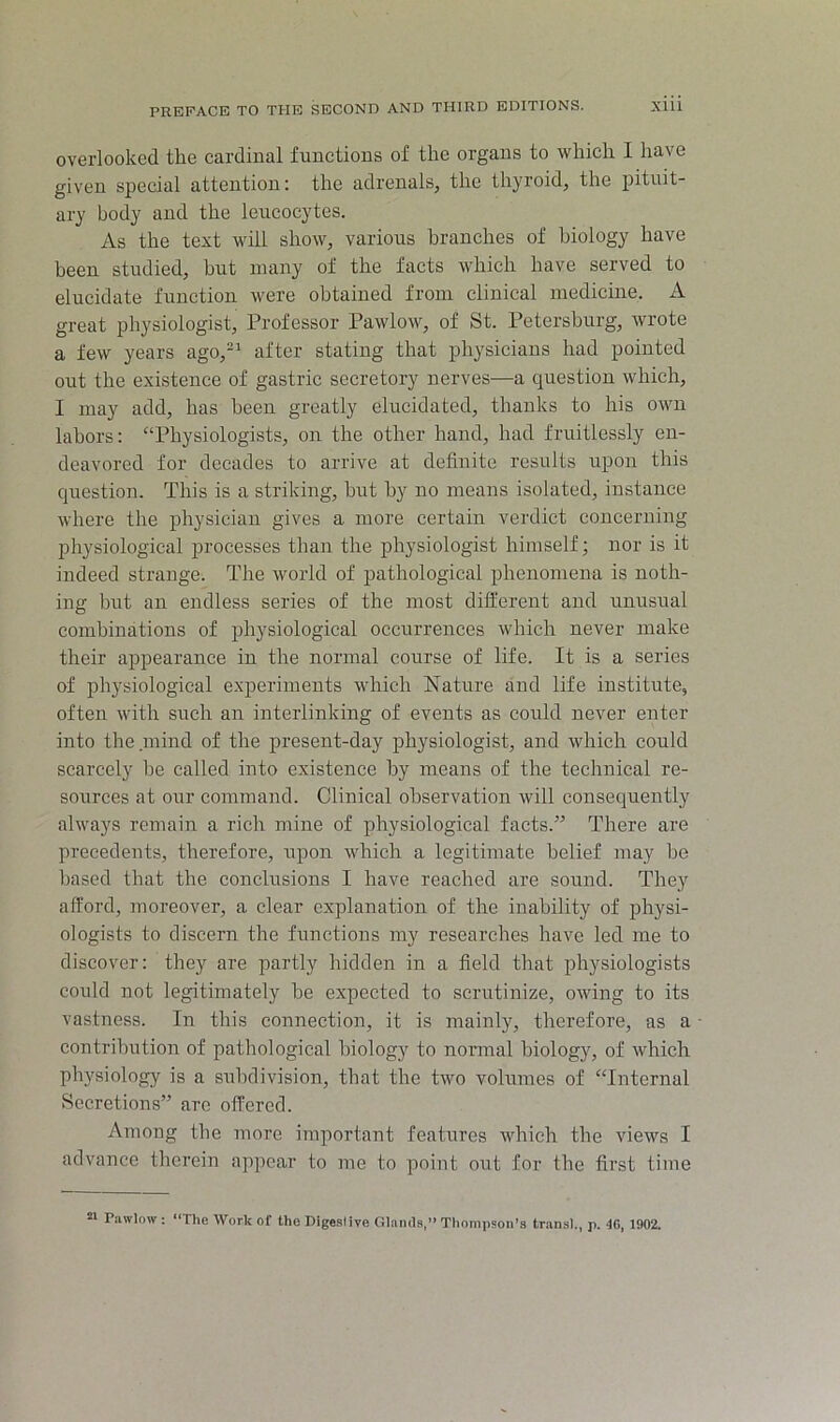 overlooked the cardinal functions of the organs to which I have given special attention: the adrenals, the thyroid, the pituit- ary body and the leucocytes. As the text will show, various branches of biology have been studied, but many of the facts which have served to elucidate function were obtained from clinical medicine. A great physiologist. Professor Pawlow, of St. Petersburg, wrote a few years ago,-^ after stating that physicians had pointed out the existence of gastric secretory nerves—a question which, I may add, has been greatly elucidated, thanks to his own labors: “Physiologists, on the other hand, had fruitlessly en- deavored for decades to arrive at definite results upon this question. This is a striking, hut by no means isolated, instance where the physician gives a more certain verdict concerning physiological processes than the physiologist himself; nor is it indeed strange. The world of pathological phenomena is noth- ing hut an endless series of the most different and unusual combinations of physiological occurrences which never make their appearance in the normal course of life. It is a series of physiological experiments which Nature and life institute, often with such an interlinking of events as could never enter into the mind of the present-day physiologist, and which could scarcely he called into existence by means of the technical re- sources at our command. Clinical observation will consequently always remain a rich mine of physiological facts.” There are precedents, therefore, upon which a legitimate belief may be based that the conclusions I have reached are sound. They afford, moreover, a clear explanation of the inability of physi- ologists to discern the functions my researches have led me to discover: they are partly hidden in a field that physiologists could not legitimately be expected to scrutinize, owing to its vastness. In this connection, it is mainly, therefore, as a contribution of pathological biology to normal biology, of which physiology is a subdivision, that the two volumes of “Internal Secretions” are offered. Among the more important features which the views I advance therein appear to me to point out for the first time