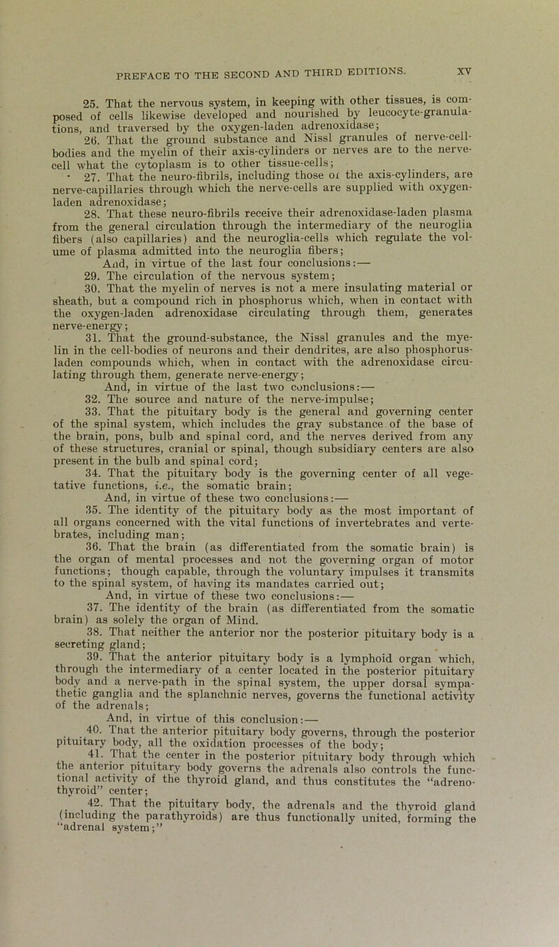 25. That the nervous system, in keeping with other tissues, is com- posed of cells likewise developed and nourished by leucocyte-granula- tions, and traversed by the oxygen-laden adrenoxidase; 2(1. That the ground substance and Nissl granules of nerve-cell- bodies and the myelin of their axis-cylinders or nerves are to the nerve- cell what the cytoplasm is to other tissue-cells; • 27. That the neuro-fibrils, including those oi the axis-cylinders, are nerve-capillaries through which the nerve-cells are supplied with oxygen- laden adreno.xidase; 28. That these neuro-fibrils receive their adrenoxidase-laden plasma from the general circulation through the intermediary of the neuroglia fibers (also capillaries) and the neuroglia-cells which regulate the vol- ume of plasma admitted into the neuroglia fibers; And, in virtue of the last four conclusions:— 29. The circulation of the nervous system; 30. That the myelin of nerves is not a mere insulating material or sheath, but a compound rich in phosphorus which, when in contact with the oxygen-laden adrenoxidase circulating through them, generates nerve-energy; 31. That the ground-substance, the Nissl gi-anules and the mye- lin in the cell-bodies of neurons and their dendrites, are also phosphorus- laden compounds which, when in contact with the adrenoxidase circu- lating through them, generate nerve-energy; And, in virtue of the last two conclusions:— 32. The source and nature of the nerve-impulse; 33. That the pituitary body is the general and governing center of the spinal system, which includes the gray substance of the base of the brain, pons, bulb and spinal cord, and the nerves derived from any of these structures, cranial or spinal, though subsidiary centers are also present in the bulb and spinal cord; 34. That the pituitary body is the governing center of all vege- tative functions, i.e., the somatic brain; And, in virtue of these two conclusions:— 35. The identity of the pituitary body as the most important of all organs concerned with the vital functions of invertebrates and verte- brates, including man; 36. That the brain (as differentiated from the somatic brain) is the organ of mental processes and not the governing organ of motor functions; though capable, through the voluntary impulses it transmits to the spinal system, of having its mandates carried out; And, in virtue of these two conclusions:— 37. The identity of the brain (as differentiated from the somatic brain) as solely the organ of Mind. 38. That neither the anterior nor the posterior pituitary body is a secreting gland; 39. That the anterior pituitary body is a lymphoid organ which, through the intermediary of a center located in the posterior pituitary body and a nerve-path in the spinal system, the upper dorsal sj'mpa- thetic ganglia and the splanchnic nerves, governs the functional activity of the adrenals; And, in virtue of this conclusion:— 40. That the anterior pituitary body governs, through the posterior pituitary body, all tbe oxidation processes of the body; 41. That the center in the posterior pituitary body through which the anterior pituitary body governs the adrenals also controls the func- tional activity of the thyroid gland, and thus constitutes the “adreno- thyroid” center; ^ 42. That the pituitary body, the adrenals and the thyroid gland (including the parathyroids) are thus functionally united, forming the “adrenal system;”