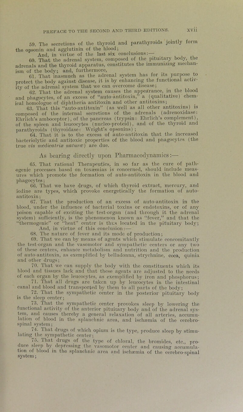 59. Tlie secretions of the tliyroid and parathyroids jointly form tlie opsonin and agglutinin of tlie blood; And, in virtue of the last six eonclusions:— GO That the adreual system, composed of the pituitary body, the adrenals and the thyroid apparatus, constitutes the immunizing mechan- ism of the body; and, furthermore, , , 61. That inasmuch as the adrenal system has for its purpose to protect the body against disease, it is by enhancing the functional activ- ity of the adrenal system that we can overcome disease; C2. That the adrenal system causes the appearance, in the blood and phagocj’tes, of an excess of “auto-antitoxin,” a (qualitative) chem- ical honiologue of diphtheria antitoxin and other antitoxins; G3. That this “auto-antitoxin” (as well as all other antitoxins) is composed of the internal secretions of the adrenals (adrenoxidase: Eliriich’s amboceptor), of the pancreas (trypsin: Ehrlich’s complement), of the spleen and leucocytes (nucleo-proteid), and of the thyroid and parathyroids (thyroidase; Wright’s opsonins) ; 64. That it is to the excess of auto-antitoxin that the increased bacteriolytic arid antitoxic properties of the blood and pliagocytes (the true vis mcdicatrix naiurw) are due. As bearing directly upon Pharmacodynamics:— 65. That rational Therapeutics, in so far as the cure of path- ogenic processes based on toxemias is concerned, should include meas- ures wliich promote the formation of auto-antitoxin in the blood and phagocytes; 66. Tliat we have drugs, of which thyroid extract, mercury, and iodine are types, which provoke energetically the formation of auto- antitoxin ; 67. That the production of an excess of auto-antitoxin in the blood, under the inlluence of bacterial toxins or endotoxins, or of any poison capable of exciting the test-organ (and through it the adrenal system) sulliciently, is the phenomenon known as “fever,” and that the “thermogenic” or “heat” center is thus located in the pituitary body; And, in virtue of this conclusion:— 68. The nature of fever and its mode of production; 69. That we can by means of agents which stimulate concomitantly the test-organ and the vasomotor and sympathetic centers or any two of these centers, enhance metabolism and nutrition and the production of auto-antitoxin, as cxemplilied by belladonna, stryebnine, coca, quinia and other drugs; 70. That we can supply the body with the constituents which its blood and tissues lack and that these agents are adjusted to the needs of each organ by the leucocytes, as exemplified by iron and phosphorus; 71. That all drugs are taken up by leucocytes in the intestinal canal and blood and transported by them to all parts of the body; 72. That the sympathetic center in the posterior pituitary body is the sleep center; 7.3. That the sympathetic center provokes sleep by lowering the functional activity of the anterior pituitary body and of the adrenal sys- tem, and causes thereby a general relaxation of all arteries, accumu- lation of blood in tbe splanchnic area, and ischasmia of the cerebro- spinal system; 74. That drugs of which opium is the type, produce sleep by stimu- lating the .sympathetic center; 75. That drugs of the type of chloral, the bromides, etc., pro- duce sleep by depre.ssing the vasoTuotor center and causing accumula- tion of blood in the splanchnic area and isehiemia of the cerebro-spinal system; ^