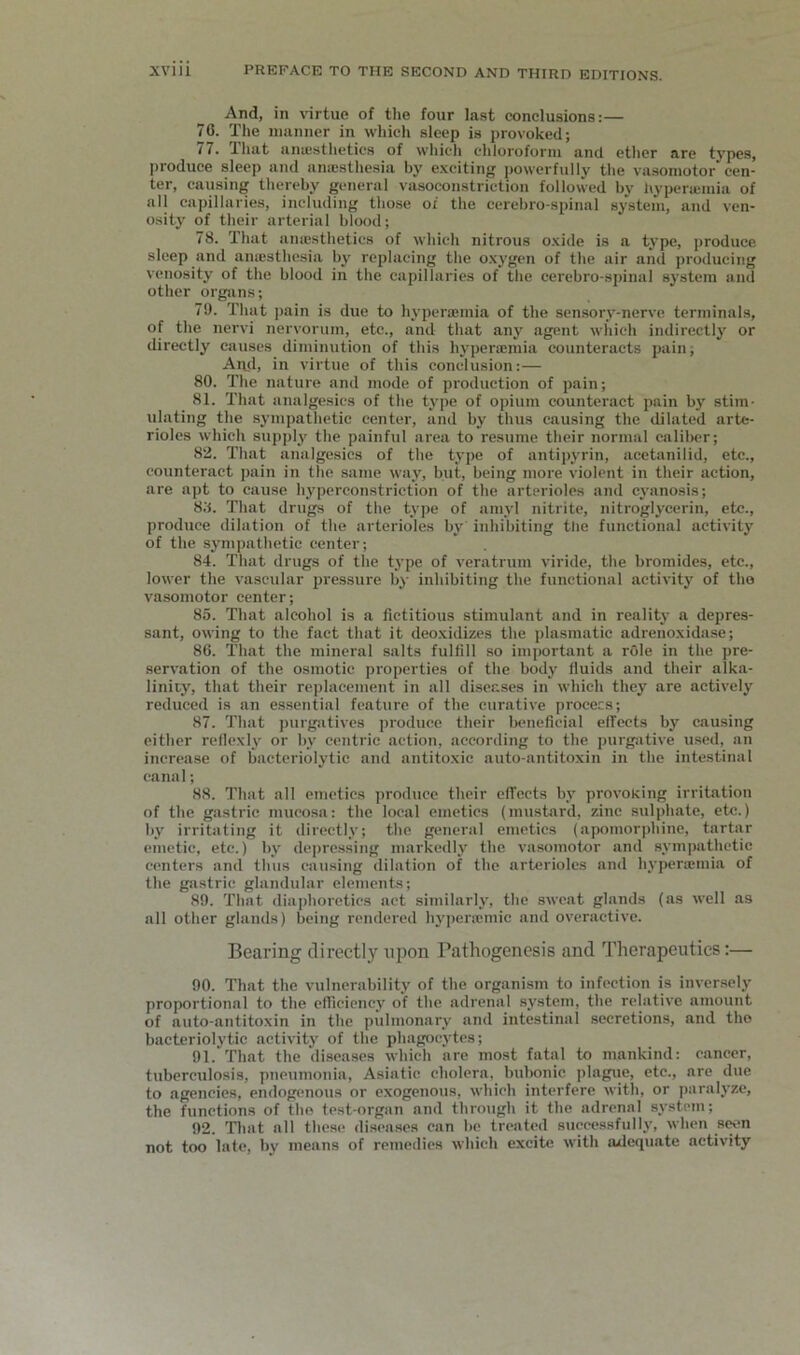 And, in \nrtue of the four last conclusions:— 76. The manner in which sleep is provoked; 77. That anajsthetics of which chloroform and etlier are types, produce sleep and ana;sthesia by e.xciting powerfully the vasomotor cen- ter, causing thereby general vasoconstriction followed by hypenemia of all capillaries, including those of the ccrebro-spinal system, and ven- osity of their arterial blood; 78. That anajsthetics of which nitrous o.vide is a type, produce sleep and aniesthe.sia by replacing the o.xygen of the air and producing venosity of the blood in the capillaries of the cerebro-spinal system and other organs; 79. That ])ain is due to hyperaimia of the sensory-nerve terminals, of the nervi nervorum, etc., and that any agent which indirectly or directly causes diminution of this hyperaimia counteracts pain; An.d, in virtue of this conclusion:— 80. The nature and mode of production of pain; 81. That analgesics of the type of opium counteract pain by stim- ulating the sympathetic center, and by thus causing the dilated arte- rioles which supply the painful area to resume their normal caliber; 82. That analgesics of the type of antipyrin, acetanilid, etc., counteract pain in the same way, but, being more violent in their action, are apt to cause hyperconstriction of the arterioles and cyanosis; 8;i. That drugs of the type of amyl nitrite, nitroglycerin, etc., produce dilation of the arterioles by inhibiting the functional activity of the sympathetic center; 84. That drugs of the type of veratrum viride, the bromides, etc., lower the vascular pressure by inhibiting the functional activity of tho vasomotor center; 85. That alcohol is a fictitious stimulant and in reality a depres- sant, owing to the fact that it deo.\idizes the plasmatic adreno.xidase; 86. That the mineral salts fulfill so important a role in the pre- servation of the osmotic properties of the body fluids and their alka- linity, that their replacement in all diseases in which they are actively reduced is an essential feature of the curative procecs; 87. That purgatives produce their beneficial elTects by causing either rellexly or by centric action, according to the purgative u.sed, an increase of bacteriolytic and antito.xie auto-antitoxin in the intestinal canal; 88. That all emetics produce their elTccts by provoking irritation of the giistric mucosa: the local emetics (mustard, zinc sulphate, etc.) by irritating it directly; the general emetics (apomorphine, tartar emetic, etc.) by depressing markedly the vasomotor and sympathetic centers and thus cau.sing dilation of the arterioles and hyperajmia of the gastric glandular elements; 89. That dia])horetics act similarly, the sweat glands (as well as all other glands) being rendered hj'pera;mic and overactive. Bearing directly upon Pathogenesis and Therapeutics:— 90. That the vulnerability of the organism to infection is inversely proportional to the efficiency of the adrenal system, the relative amount of auto-antitoxin in the pulmonary and intestinal secretions, and tho bacteriolj'tie activity of the phagocytes; 91. That the diseases which are most fatal to mankind: cancer, tuberculosis, pneumonia, Asiatic cholera, bubonic plagiie, etc., are due to agencies, endogenous or exogenous, which interfere with, or paralyze, the functions of tho test-organ and through it the adrenal system; 92. Tliat all these diseases can be treated successfully, when s(wn not too late, by means of remedies which excite with adequate activity