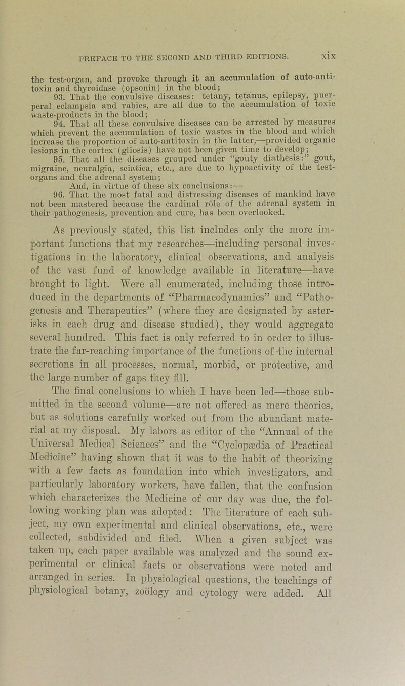 the test-organ, and provoke through it an accumulation of auto-anti- to-xin and tliyroidase (opsonin) in the blood; 93. That the convulsive diseases: tetany, tetanus, epilepsy, puer- peral eclampsia and rabies, are all due to the accumulation of to.xic waste-products in the blood; 94. That all these convulsive diseases can be arrested by measures which prevent the accumulation of toxic wastes in the blood and which increase the proportion of auto-antitoxin in the latter,—provided organic lesions in the cortex (gliosis) have not been given time to develop; 95. Tliat all the diseases grouped under “gouty diathesis:” gout, migraine, neuralgia, sciatica, etc., are due to hypoactivity of the test- organs and the adrenal system; And, in virtue of these six conclusions:— 96. Tliat the most fatal and distressing diseases of mankind have not been mastered because the cardinal role of the adrenal system in their pathogenesis, prevention and cure, has been overlooked. As previously stated, this list includes only the more im- portant I’unetions that my researches—including personal inves- tigations in the laboratoiy, clinical observations, and analysis of the vast fund of knowledge available in literature—have brought to light. Were all enumerated, including those intro- duced in the departments of “PharmacodjTiamies” and “Patho- genesis and Therapeutics” (where they are designated by aster- isks in each drug and disease studied), they would aggregate several hundred. This fact is only referred to in order to illus- trate the far-reaching importance of the functions of-the internal secretions in all processes, normal, morbid, or protective, and the large number of gaps they fill. The final conclusions to which I have been led—those sub- mitted in the second volume—are not offered as mere theories, but as solutions carefully worked out from the abundant mate- rial at my disposal. My labors as editor of the “Annual of the Universal Medical Sciences” and the “Cyclopaedia of Practical i\Iedicine” having shown tliat it was to the habit of theorizing with a few facts as foundation into which investigators, and particularly laboratory workers, have fallen, that the confusion which characterizes the Medicine of our day was due, the fol- lowing working plan was adopted : The literature of each suli- ject, my own ex]ierimental and clinical observations, etc., were collected, sulidivided and filed. When a given subject was taken up, each paper available was analyzed and the sound ex- perimental or clinical facts or observations were noted and arianged in scries. In physiological questions, the teachings of physiological botany, zoology and cytology were added. All