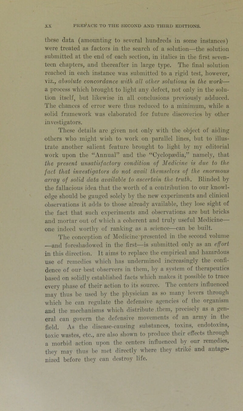 tliese data (amounting to several luindrcds in some instances) were treated as factors in the search of a solution—the solution submitted at the cud of each section, in italics in the first seven- teen chapters, and thereafter in large type. The final solution reached in each instance was submitted to a rigid test, however, viz., absolute concordance with all other solutions in the ivorh— a process which brouglit to light any defect, not only in the solu- tion itself, but likewise in all conclusions previously adduced. The chances of error were thus reduced to a minimum, while a solid framework was elaborated for future discoveries by other investigators. These details are given not only with the object of aiding others who might wish to Avork on parallel lines, but to illus- trate another salient feature brought to light by my editorial work upon the “AnnuaP and the “Cyclopajdia,” namely, that the present tinsatisfactorij condition of Medicine is due to the fact that investigators do not avail themselves of the enormous array of solid data available to ascertain the truth. Blinded by the fallacious idea that the Avorth of a contribution to our knoAvl- edge should be gauged solely by the ncAV experiments and clinical observations it adds to those already aA-ailable, they lose sight of tbe fact that such experiments and observations are but bricks and mortar out of Avbich a coherent and truly useful Medicine— one indeed Avorthy of ranking as a science—can be built. The conception of ]\Iedicine'presented in the second volume —and foreshadowed in the first—is submitted only as an effort in this direction. It aims to replace the empirical and hazardous use of remedies Avhich has undermined increasingly the confi- dence of our best observers in them, by a system of therapeutics based on solidly established facts Avhich makes it possible to trace every phase of their action to its source, the centers influenced may thus be used by the physician as so many levers through which he can regulate the defensive agencies of the organism and the mechanisms Avhich distribute .them, precisely as a gen- eral can govern the defensi\'e movements of an army in the field. As the disease-causing substances, toxins, endotoxins, toxic wastes, etc., are also sboAvn to produce their effects through a morbid action upon the centers influenced by our remedies, they may tbus be met directly Avhere they strike and antago- nized before they can destroy life.