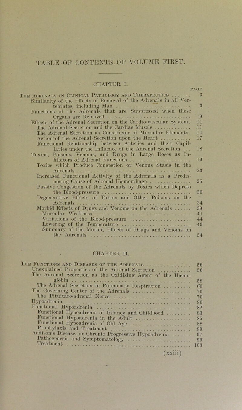 TABLE OF CONTENTS. OF VOLUME ElKST. CHAPTER I. PAGE The Aduexai-s in Clinical Pathology and Therapeutics ....... 3 Siiiiiliirity of tlie Effects of Removal of t!ie Adreimls in all ^'el•- tebratos, including Man 3 Eunetions of the Adrenals that are Suppressed when these Organs are Removed ... U Ell'eets of the Adrenal Secretion on the Cardio-vaseular System. 11 The Adrenal Secretion and the Cardiac Muscle 11 The Adrenal Secretion as Constrictor of Muscular Elements. 14 Action of the Adrenal Secretion upon the Heart 17 Functional Relationship between Arteries and their Capil- laries under the Influence of the Adrenal Secretion ... IS Toxins, Poisons, Venoms, and Drugs in Large Doses as In- hibitors of Adrenal Functions I!) Toxics which Produce Congestion or Venous Sta.sis in the Adrenals 23 Increased Functional Activity of the Adrenals as a Predis- posing Cause of Adrenal Hajmorrhage 25 Passive Congestion of the Adrenals by Toxics which Depress the Blood-pressnre 30 Degenerative Effects of Toxins and Other Poisons on the Adrenals 34 Morbid Effects of Drugs and Venoms on the Adrenals 39 Muscular Weakness 41 Variations of the Blood-pressure 44 Lowering of the Temperature 49 Summary of the Morbid Effects of Drugs and Venoms on the Adrenals 64 CHAPTER II. Tub Function.s and Diseases of the Adrenals 50 Unexplained Properties of the Adrenal Secretion 50 The Adrenal Secretion as the Oxidizing Agent of the Haemo- glohin 5S nie Adrenal Secretion in Pulmonary Respiration O'O The Governing Center of the Adrenals 70 The Pituitiiro-adrenal Nerve 70 Hypoadrenia 80 Functional Hy|)oadrcnia 82 Functional Ilypoadrenia of Infancy and Childhood 83 Functional Hypoadrenia in the Adult 85 Functional Hypoadrenia of Old Age , 88 Prophylaxis and Treatment 89 Addison’s Disease, or Chronic Progressive Hypoadrenia 97 Pathogenesis and Symptomatology 99 Treatment .' 103