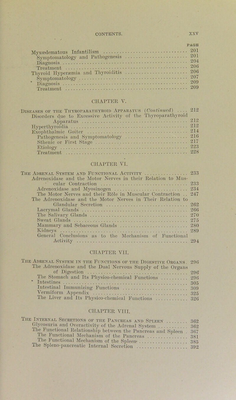 Myxoadematous Infantilism Symptomatology and Pathogenesis Diagnosis Treatment Tliyroid Hyperiemia and Tlij’i'oiditis Symptomatology Diagnosis Treatment PAGE . 201 . 201 . 204 . 200 . 206 . 207 . 209 . 209 CHAPTER V. Diseases oe the Tuyuoparatiiyroid Apparatus {Continued) .... 212 Disorders due to E.Yeessivc Activity of the Thyroparathyroid Apparatus 212 Ilypertliyroidia 212 Exophthalmic Goiter 214 Pathogenesis and Symptomatology 210 Sthenic or First Stage 217 Etiologj' 223 Treatment ■ • 228 CHAPTER VI. The Adrenal System and Functional Activity 233 Adrenoxidase and the Motor Nerves in their Relation to Mus- cular Contraction 233 Adrenoxidase and Myosinogen 234 The Motor Nerves and their Role in Muscular Contraction . . 247 The Adrenoxidase and the Motor Nerves in Their Relation to Glandular Secretion 262 Lacrymal Glands 260 The Salivary Glands 270 Sweat Glands 275 Mammary and Sebaceous Glands 280 Kidneys 289 General Conclusions as to the Mechanism of Functional Activity 294 CHAPTER VII. The Adrenal System in the Functions of the Digestive Organs. 290 The Adrenoxidase and the Dual Nervous Supply of the Organs of Digestion 290 The Stomach and Its Physico-chemical Functions 290 ’ Intestines 305 Intestinal Immunizing Functions 309 Vermiform Appendi.x 325 The Liver and Its Physico-chemical Functions 320 CHAPTER VII r. The Internal Secretions of the Pancreas and Spleen 302 Glycosuria and Overactivity of the Adrenal System 302 Relationship between the Pancreas and Spleen . 3(i7 The Functional Mechanism of the Pancreas 381 The Functional Mechanism of the Spleen- 385 The Spleno-pancreatic Internal Secretion 392