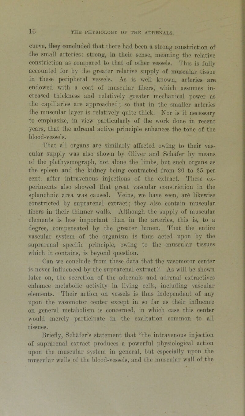 curve, they concluded that there had been a strong constriction of tlie small arteries: strong, in their sense, meaning the relative constriction as compared to that of other vessels. This is fully accounted for by the greater relative supply of muscular tissue in these peripheral vessels. As is well known, arteries are endowed with a coat of muscular fibers, which assumes in- creased thickness and relatively greater mechanical power as the capillaries are approached; so that in the smaller arteries the muscular layer is relatively quite thick. Nor is it necessary to emphasize, in view particularly of the work done in recent years, that the adrenal active principle enhances the tone of the blood-vessels. That all organs are similarly affected owing to their vas- cular supply was also shown by Oliver and Schiifer by means of the plethysmograph, not alone the limbs, but such organs as the sjileen and the kidney being contracted from 20 to 25 per cent, after intravenous injections of the extract. These ex- periments also showed that great vascular constriction in the splanchnic area was caused. Veins, we have seen, are likewise constricted by suprarenal extract; they also contain muscular fibers in their thinner walls. Although the supply of muscular elements is less important than in the arteries, this is, to a degree, compensated by tJie greater lumen. That the entire va.scular system of the organism is thus acted upon hy the suprarenal specific principle, owing to the muscular tissues which it contains, is beyond que.stion. Can we conclude from these data that the vasomotor center is never influenced by the suprarenal extract ? As will be shown later on, the secretion of the adrenals and adrenal extractives enhance metabolic activity in living cells, including vascular elements. Their action on vessels is thus independent of any uixni the vasomotor center except in so far as their influence on general metabolism is concerned, in which case this center would merely participate in the exaltation common to all tissues. Briefly, Schiifer’s statement that “the intravenous injection of suprarenal extract produces a powerful physiological action upon the muscular system in general, hut especially upon the muscular walls of the blood-vessels, and the muscular wall of the