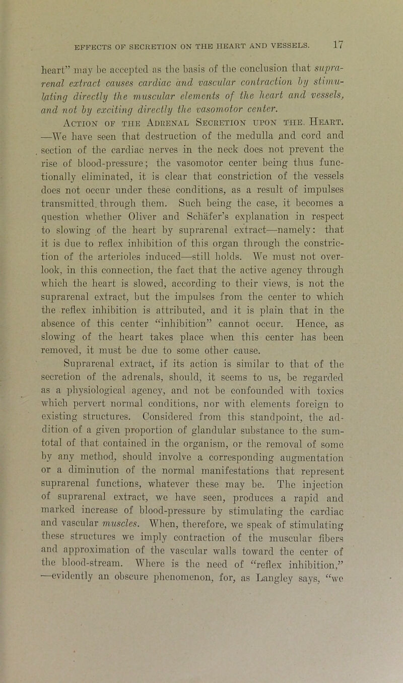 heart” may be accepted as the basis of tlie conclusion tliat supra- renal extract causes cardiac and vascular contraction hy stimu- Iflting directly the muscular elements of the heart and vessels, and not hy exciting directly the vasomotor center. Action of the Adrenal Secretion upon the. Heart. —We liave seen that destruction of the medulla and cord and section of the cardiac nerves in the neck does not prevent the rise of blood-pressure; the vasomotor center being thus func- tionally eliminated, it is clear that constriction of the vessels does not occur under these conditions, as a result of impulses transmitted, through them. Such being the case, it becomes a question whether Oliver and Schafer’s e.xplauation in respect to slowing of the heart by supi'arenal extract—namely; that it is due to reflex inhibition of this organ through the constric- tion of the arterioles induced—still holds. We must not over- look, in this connection, tlie fact that the active agency through which the heart is slowed, according to their views, is not the suprarenal extract, but the impulses from the center to which the reflex inhibition is attributed, and it is plain that in the absence of this center “inhibition” cannot occur. Hence, as slowing of the heart takes place when this center has been removed, it must be clue to some other cause. Suprarenal extract, if its action is similar to that of the secretion of tlie adrenals, should, it seems to us, be regarded as a physiological agency, and not be confounded with toxics which pervert normal conditions, nor with elements foreign to existing structures. Considered from this standpoint, the ad- dition of a given proportion of glandular substance to the sum- total of that contained in the organism, or the removal of some by any method, should involve a corresponding augmentation or a diminution of the normal manifestations that represent suprarenal functions, whatever these may be. The injection of suprarenal extract, we have seen, produces a rapid and marked increase of blood-pressure by stimulating the cardiac and vascular muscles. When, therefore, we speak of stimulating these structures we imply contraction of the muscular fibers and approximation of the vascular walls toward the center of the blood-stream. Where is the need of “reflex inhibition,” —evidently an obscure phenomenon, for, as Langley says, “wo