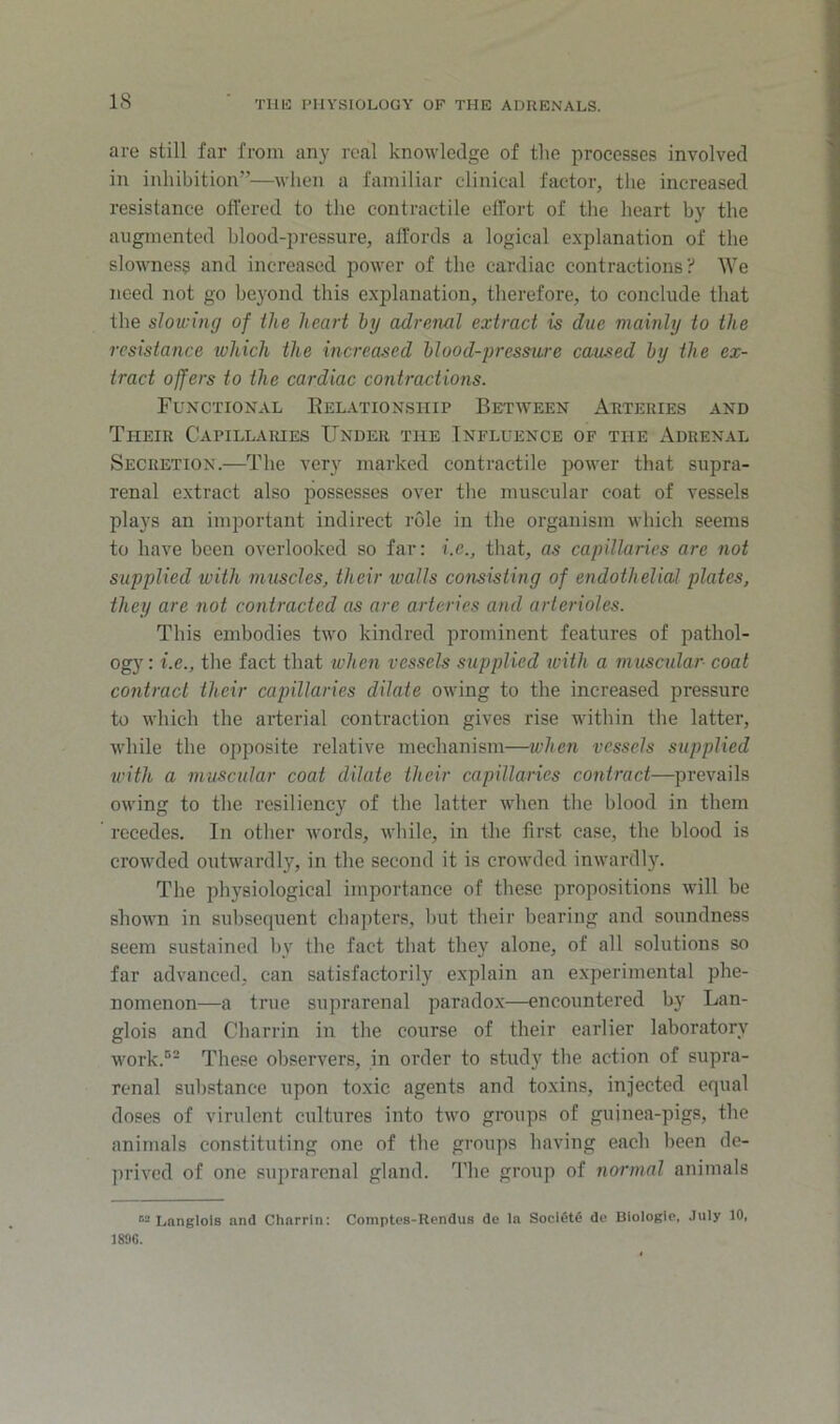 are still far from any real knowledge of the processes involved in inhibition”—when a familiar clinieal faetor, the inereased resistance offered to the contractile effort of the heart by the augmented blood-pressure, affords a logical explanation of the slowness and increased power of the cardiac contractions?' We need not go beyond this explanation, therefore, to conclude that the slowing of the heart by adrenal extract is due mainly to the resistance which the increased blood-pressure caused by the ex- tract offers to the cardiac contractions. Functional Eelationship Between Arteries and Their Capillaiues Under the Influence of the Adrenal Secretion.—The very marked contractile power that supra- renal extract also possesses over the muscular coat of vessels plays an important indirect role in the organism which seems to have been overlooked so far: i.e., that, as capillaries are not supplied with muscles, their walls consisting of endothelial plates, they are not contracted as are arteries and arterioles. This embodies two kindred prominent features of pathol- ogy: i.e., the fact that when vessels supplied tvilh a muscular coat contract their capillaries dilate owing to the increased pressure to which the arterial contraction gives rise within the latter, while the opposite relative mechanism—when vessels supplied with a muscular coat dilate their capillaries contract—prevails owing to the resiliency of the latter when the blood in them recedes. In other words, while, in the first case, the blood is crowded outwardly, in the second it is crowded inwardly. The physiological importance of these propositions will be shown in subsequent chapters, l)ut their bearing and soundness seem sustained by the fact that they alone, of all solutions so far advanced, can satisfactorily explain an experimental phe- nomenon—a true suprarenal paradox—encountered by Lan- glois and Charrin in the course of their earlier laboratory work.'' These observers, in order to study the action of supra- renal substance upon toxic agents and toxins, injected equal doses of virulent cultures into two groups of gujnea-pigs, the animals constituting one of the groups having each been de- prived of one suprarenal gland, d’he group of normal animals “ Lnnglols and Charrin: Comptes-Rendus de la Socl£>t6 de Biologie, July 10, 1890.