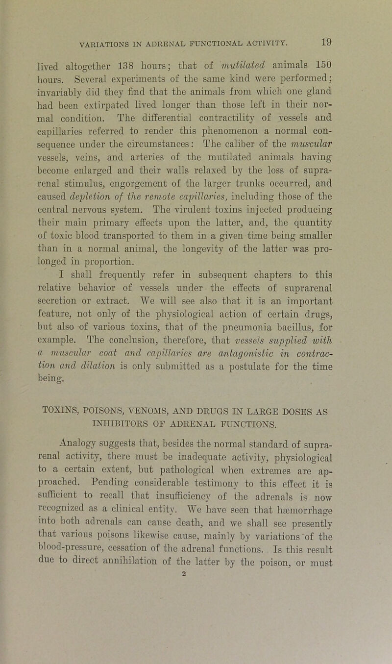 lived altogether 138 hours; that of mutilated animals 150 hours. Several e.xperiments of the same kind were iicrformed; invariably did they find that the animals from which one gland had been e.xtirpated lived longer than those left in their nor- mal condition. The differential contractility of vessels and capillaries referred to render this phenomenon a normal con- sequence under the circumstances: The caliber of the muscular vessels, veins, and arteries of the mutilated animals having become enlarged and their walls relaxed by the loss of supra- renal stimulus, engorgement of the larger trunks occurred, and caused depletion of the remote capillaries, including those of the central nervous system. The virulent toxins injected producing their main primary effects upon the latter, and, the quantity of toxic blood transported to them in a given time being smaller than in a normal animal, the longevity of the latter was pro- longed in proportion. I shall frequently refer in subsequent chapters to this relative behavior of vessels under the effects of suprarenal secretion or extract. We will see also that it is an important feature, not only of the physiological action of certain drugs, but also of various toxins, that of the pneumonia bacillus, for example. The conclusion, therefore, that vessels supplied with a muscular coat and capillaries are antagonistic in contrac- tion and dilation is only submitted as a postulate for the time being. TOXINS, POISONS, VENOMS, AND DRUGS IN LARGE DOSES AS INHIBITORS OF ADRENAL FUNCTIONS. Analogy suggests that, besides the normal standard of supra- renal activity, there must be inadequate activity, physiological to a certain extent, but pathological when extremes are ap- proached. Pending considerable testimony to this effect it is sufficient to recall that insufficiency of the adrenals is now recognized as a clinical entity. We have seen that hajinorrhage into both adrenals can cause death, and 'we shall see presently that various poisons likewise cause, mainly by variations of the blood-pressure, cessation of the adrenal functions. Is this result due to direct annihilation of the latter by the poison, or must 2