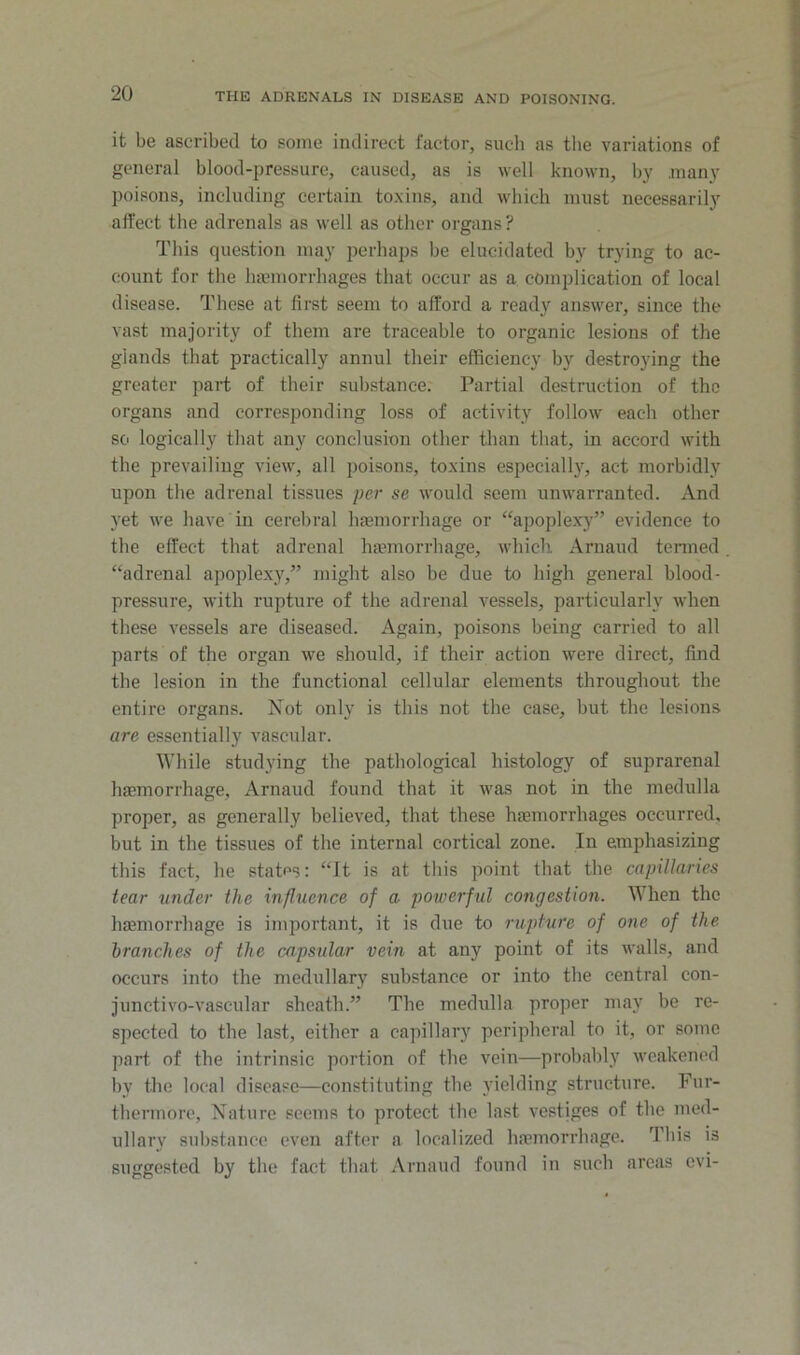 it be ascribed to some indirect factor, such as the variations of general blood-pressure, caused, as is well known, by many poisons, including certain toxins, and wliicli must necessarily affect the adrenals as well as other organs? This question may perhaps be elucidated by trying to ac- count for the lupmorrhages that occur as a complication of local disease. These at first seem to afford a ready answer, since the vast majority of them are traceable to organic lesions of the glands that practically annul their efficiency by destroying the greater part of their substance. Partial destruction of the organs and corresponding loss of activity follow each other so logically that any conclusion other than that, in accord with the prevailing view, all poisons, toxins especially, act morbidly upon the adrenal tissues per se would seem unwarranted. And yet we have in cerebral luemorrhage or “apoplexy” evidence to the effect that adrenal haunorrhage, which Arnaud termed “adrenal apoplexy,” might also be due to high general blood- pressure, with rupture of the adrenal vessels, particularly when these vessels are diseased. Again, poisons being carried to all parts of the organ we should, if their action were direct, find the lesion in the functional cellular elements throughout the entire organs. Not only is this not the case, but the lesions are essentially vascular. While studying the pathological histology of suprarenal haemorrhage, Arnaud found that it was not in the medulla proper, as generally believed, that these haemorrhages occurred, but in the tissues of the internal cortical zone. In emphasizing this fact, he states: “It is at this point that the capillaries tear under the influence of a powerful congestion. When the haemorrhage is important, it is due to rupture of one of the branches of the capsular vein at any point of its walls, and occurs into the medullary substance or into the central con- junctivo-vascular sheath.” The medulla proper maj’^ be re- spected to the last, either a capillary peripheral to it, or some part of the intrinsic portion of the vein—probalily weakened hy the local disease—constituting the yielding structure. Fur- thermore, Nature seems to protect the last vestiges of the med- ullary substance even after a localized haemorrhage. This is suggested by the fact that Arnaud found in such areas evi-