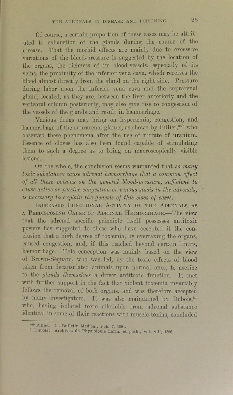 Of course, a certain proportion of these cases may be attrib- uted to exhaustion of the glands during the course of tlie disease. That the morbid effects are mainly due to excessive variations of the blood-pressure is suggested by the location of the organs, the richness of its blood-vessels, especially of its veins, the proximity of the inferior vena cava, which receives the blood almost directly from the gland on the right side. Pressure during labor upon the inferior vena cava and the suprarenal gland, located, as they are, between the liver anteriorly and the vertebral column posteriorly, may also give rise to congestion of the vessels of the glands and result in Inemorrhage. Various drugs may bring on hyperasmia, congestion, and haemorrhage of the suprarenal glands, as shown by Pilliet,®”'^ who observed these phenomena after the use of nitrate of uranium. Essence of cloves has also been found capable of stimulating tliem to such a degree as to bring on macroscopically visible lesions. On the whole, the conclusion seems warranted that so many toxic substances' cause adrenal hcemorrhage that a common effect of all these poisons on the general blood-pressure, sufficient to cause active or passive congestion or venous stasis in the adrenals, is necessary to explain the genesis of this class of cases. Increased Functional Activity of the Adrenals as A Predisposing Cause op Adrenal Hemorrhage.—The view that the adrenal specific principle itself possesses antitoxic powers has suggested to those who have accepted it the con- clusion that a high degree of toxaemia, by overtaxing the organs, caused congestion, and, if this reached beyond certain limits, lueniorrhage. This conception was mainly based on the view of Brown-Sequard, who was led, by the toxic effects of blood taken from decapsulated animals upon normal ones, to ascribe to the glands themselves a direct antitoxic function. It met ' with further support in the fact that violent toxamiia invariably follows the removal of both organs, and was therefore accepted by many investigators. It was also .maintained by Dubois,®^ v<dio, having isolated toxic alkaloids from adrenal substance identical in some of their reactions with muscle-toxins, concluded ““'‘Pilliet: Le Bulletin Medical, Feb. 7, 1894. Dubois: Archives de Physiologic norm, et path., vol. viii, 1896.