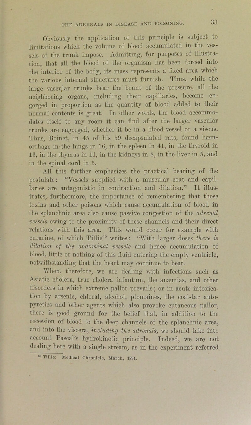 Obviously tlie aiiplication of this principle is subject to limitations which tlie volume of blood accumulated in the ves- sels of the trunk impose. Admitting, for purposes of illustra- tion, that all the blood of the organism has been forced into the interior of the body, its mass represents a fixed area which the various internal structures must furnish. Thus, while the large vasci\lar trunks bear the brunt of the pressure, all the neighboring organs, including their capillaries, become en- gorged in proportion as the quantity of blood added to their normal contents is great. In other words, the blood accommo- dates itself to any room it can find after the larger vascular trunks are engorged, whether it be in a blood-vessel or a viscus. Thus, Boinet, in 45 of his 59 decapsulated rats, found luem- orrhage in the lungs in 16, in the spleen in 41, in the thyroid in 13, in the tlijunus in 11, in the kidnej'^s in 8, in the liver in 5, and in the spinal cord in 5. All this further emphasizes the practical bearing of the postulate: “Vessels supplied with a muscular coat and capil- laries are antagonistic in contraction and dilation.” It illus- trates, furthermore, the importance of remembering that those toxins and other poisons which cause accumulation of blood in the splanchnic area also cause passive congestion of the adrenal vessels owing to the proximity of these channels and their direct relations with this area. This would occur for example with curarine, of which Tillie®® writes: “With larger doses there is dilatio7i of the abdominal vessels and hence accumulation of blood, little or nothing of this fluid entering the empty ventricle, notwithstanding that the heart may continue to beat. When, therefore, we are dealing with infections such as Asiatic cholera, true cholera infantum, the anmmias, and other disorders in which extreme pallor prevails; or in acute intoxica- tion by arsenic, chloral, alcohol, ptomaines, the coal-tar auto- pyretics and other agents which also provoke cutaneous pallor, tliere is good ground for the belief that, in addition to tlie recession of blood to the deep channels of the splanchnic area, and into the viscera, including the adrenals, we should take into account Pascal’s hydrokinetic principle. Indeed, we are not dealing here with a single stream, as in the experiment referred “Time: Medical Chronicle. March, 1891.
