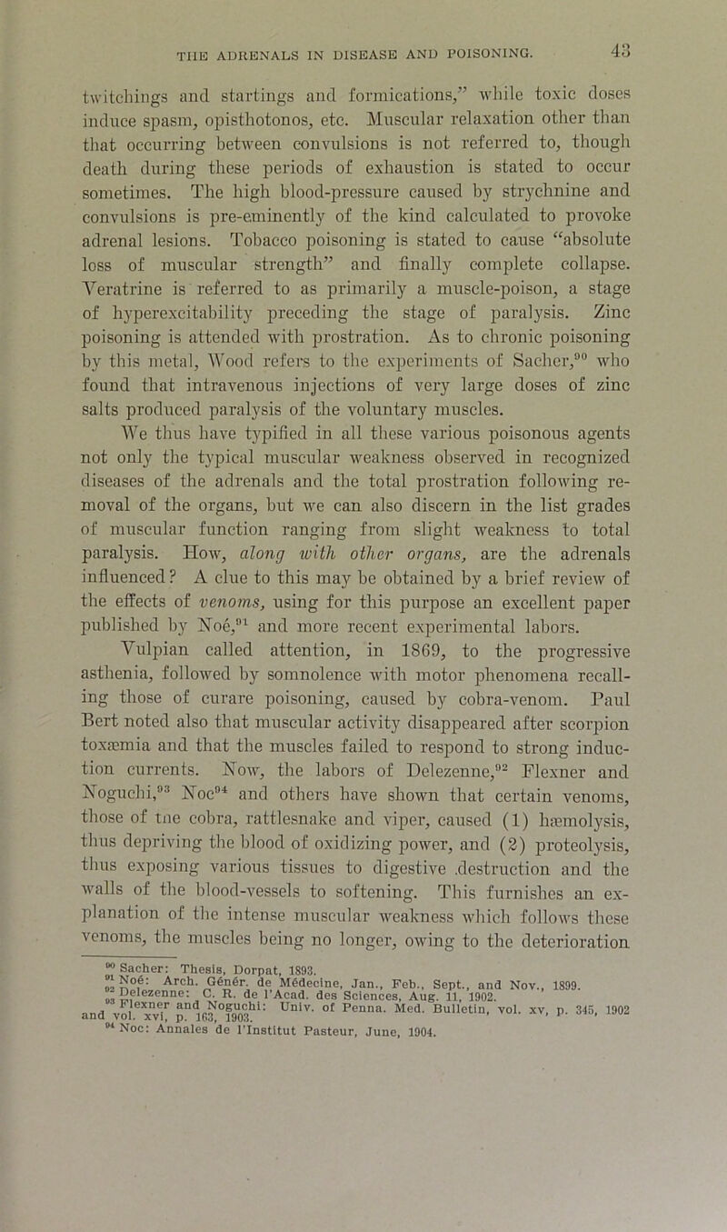 twitcliings and startings and formications/’ -while toxic doses induce spasm, opisthotonos, etc. Muscular relaxation other than that occurring between convulsions is not referred to, though death during these periods of exhaustion is stated to occur sometimes. The high blood-pressure caused by strychnine and convulsions is pre-eminently of the kind calculated to provoke adrenal lesions. Tobacco poisoning is stated to cause “absolute loss of muscular strength” and finally complete collapse. Veratrine is referred to as primarily a muscle-poison, a stage of hyperexcitability preceding the stage of paralysis. Zinc poisoning is attended with prostration. As to chronic poisoning by this metal. Wood refers to the experiments of Sacher,““ who found that intravenous injections of very large doses of zinc salts produced paralysis of the voluntary muscles. We thus have typified in all these various poisonous agents not only the typical muscular weakness observed in recognized diseases of tbe adrenals and the total prostration following re- moval of the organs, but we can also discern in the list grades of muscular function ranging from slight weakness to total paralysis. How, along with other organs, are the adrenals influenced ? A clue to this may be obtained by a brief review of the effects of venoms, using for this purpose an excellent paper published by Hoe,^ and more recent experimental labors. Vulpian called attention, in 1869, to the progressive asthenia, followed by somnolence with motor phenomena recall- ing those of curare poisoning, caused by cobra-venom. Paul Bert noted also that muscular activity disappeared after scorpion toxajmia and that the muscles failed to respond to strong induc- tion currents. Now, the labors of Delezenne,®^ Flexner and Noguchi/^ Noc'‘ and others have shown that certain venoms, those of tne cobra, rattlesnake and viper, caused (1) haamolysis, thus depriving the lilood of oxidizing power, and (2) proteolysis, thus exposing various tissues to digestive .destruction and the walls of the blood-vessels to softening. This furnishes an ex- planation of the intense muscular weakness which follows these venoms, the muscles being no longer, owing to the deterioration “> Sacher: Thesis, Dorpat, 1893. »iNo6: Arch. Gengr. de Mddecine, Jan., Feb., Sept., and Nov -Delezenne: C. R. de I'Acad. des Sciences, Aug. 11, 1902. 1'lexner and Noguchi: Unlv. of Penna. Med. Bulletin, vol. xv p and vol. xvl, p. 1C3, 1903. ’ ‘ “Noc: Annales de I'lnstltut Pasteur, June, 1904. 1899. 345, 1902