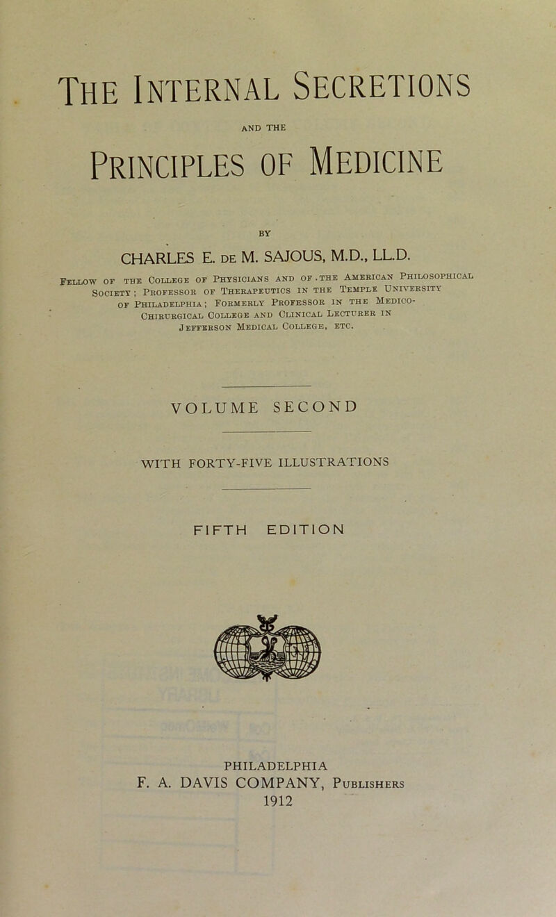 The Internal Secretions and the Principles of Medicine CHARLES E. de M. SAJOUS, M.D., LL.D. Fellow of the College of Physicians and of .the American Philosophical Society ; Professor of Therapeutics in the Temple University of Philadelphia; Formerly Professor in the Medico- Chirurgical College and Clinical Lecturer in Jefferson Medical College, etc. VOLUME SECOND WITH FORTY-FIVE ILLUSTRATIONS FIFTH EDITION PHILADELPHIA F. A. DAVIS COMPANY, Publishers 1912