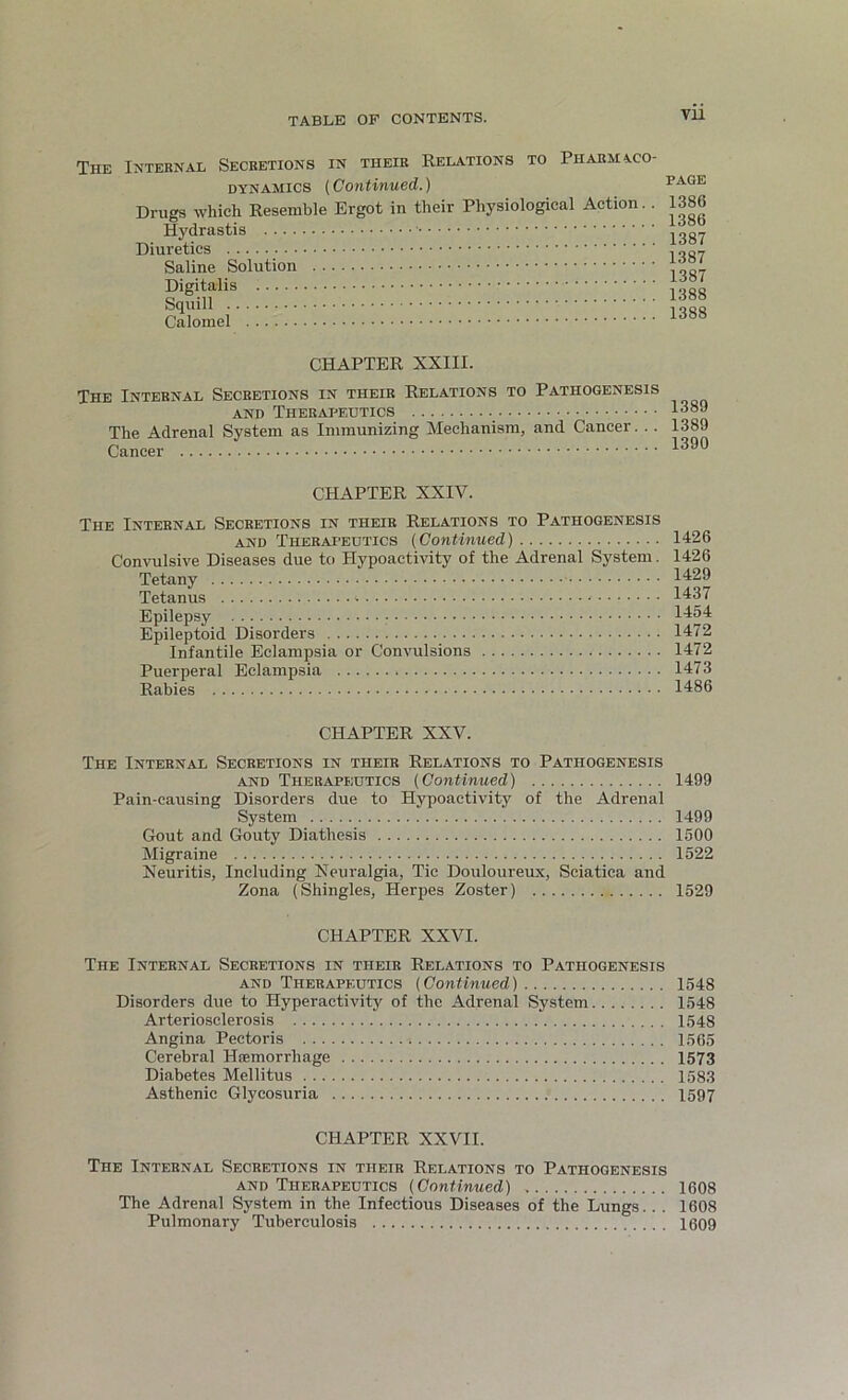 Tiie Internal Secretions in their Relations to Pharmaco- dynamics (Continued.) Drugs which Resemble Ergot in their Physiological Action. . Hydrastis Diuretics Saline Solution Digitalis Squill Calomel PAGE 1386 1386 1387 1387 1387 1388 1388 CHAPTER XXIII. The Internal Secretions in their Relations to Pathogenesis and Therapeutics 1389 The Adrenal System as Immunizing Mechanism, and Cancer. . . 1389 Cancer 1390 CHAPTER XXIV. The Internal Secretions in tiieir Relations to Pathogenesis and Therapeutics (Continued) Convulsive Diseases due to Hypoactivity of the Adrenal System. Tetany Tetanus Epilepsy Epileptoid Disorders Infantile Eclampsia or Convulsions Puerperal Eclampsia Rabies 1426 1426 1429 1437 1454 1472 1472 1473 1486 CHAPTER XXV. The Internal Secretions in their Relations to Pathogenesis and Therapeutics (Continued) 1499 Pain-causing Disorders due to Hypoactivity of the Adrenal System 1499 Gout and Gouty Diathesis 1500 Migraine 1522 Neuritis, Including Neuralgia, Tic Douloureux, Sciatica and Zona (Shingles, Herpes Zoster) 1529 CHAPTER XXVI. The Internal Secretions in their Relations to Pathogenesis and Therapeutics (Continued) 1548 Disorders due to Hyperactivity of the Adrenal System 1548 Arteriosclerosis 1548 Angina Pectoris 1565 Cerebral Haemorrhage 1573 Diabetes Mellitus 1583 Asthenic Glycosuria 1597 CHAPTER XXVII. The Internal Secretions in their Relations to Pathogenesis and Therapeutics (Continued) 1608 The Adrenal System in the Infectious Diseases of the Lungs.. . 1608 Pulmonary Tuberculosis 1609